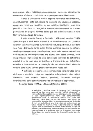 apresentam altas habilidades/superdotação, merecem atendimento
coerente e eficiente, com intuito de superar possíveis dificuldades.
Sendo a Deficiência Mental aspecto relevante deste trabalho,
conceituaremos esta deficiência no contexto da Educação Especial,
como um construto científico, ou um artifício lingüístico que tem
permitido classificar ou categorizar eventos de acordo com as normas
particulares de grupos; normas estas que são circunstanciadas e que
têm variado ao longo do tempo.
A este respeito Ramey e Finklsein (1981, apud Mendes, 1996)
apontam que a deficiência mental é reconhecidamente um conceito
que tem significado apenas num domínio cultural particular, e que tem
seu fluxo delineado tanto pelas forças políticas quanto científicas,
sendo que o processo de classificação é muito independente de valores
e expectativas contemporâneas. De acordo com esses autores, uma
das principais implicações da atual concepção científica de deficiência
mental é a de que não se justifica a transposição de definições,
critérios e instrumentos de avaliação de um determinado domínio
cultural para outro, como é prática corrente em nosso país.
A definição de quem serão os indivíduos considerados como
deficientes mentais, cujas necessidades educacionais não sejam
atendidas pelo sistema regular, portanto, requerem arranjos
diferenciados, deve ser circunstanciada em realidades específicas.
Segundo Szasz (1974, p. 128, apud Mendes, 1996):
A definição científica atual é baseada em construtos
secundários, tais como por exemplo “déficit intelectual” e
“comportamento adaptativo”, que são igualmente simbólicos
e cuja operacionalização tem sido constantemente
questionada.Assim, a deficiência mental não pode ser
entendida como algo inscrito no sujeito, que testes ou
exames irão detectar. Nem os atuais problemas da definição
devem ser atribuídos a uma imprecisão de instrumentos ou
falhas no uso dos mesmos. Trata-se de uma condição inferida
a partir do funcionamento do sujeito na sociedade, ou que se
encontra particularmente na relação entre o sujeito, com suas
características, e o ambiente que lhe é peculiar, com suas
demandas e as oportunidades de desenvolvimento que ele
oferece.
 