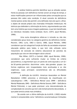 A análise histórica permite identificar que as atitudes sociais
frente às pessoas com deficiência mental variam ao longo do tempo, e
estas modificações parecem ser influenciadas pelas concepções que as
pessoas têm sobre esta condição. O atual conceito de deficiência
mental parece ainda não permitir uma definição clara de qual é, afinal,
o objeto de estudo próprio das chamadas limitações intelectuais. Há
teóricos que defendem a eliminação do termo, argumentando que este
tem uma história que evoca imagens poderosas, e que tem beneficiado
os indivíduos rotulados nesta condição. Dunn, (1973, apud Mendes,
1996).
Uma outra divergência refere-se à inclusão ou não dos
considerados graus leves na categoria genérica da deficiência mental.
Pevzner, 1961; Luria, 1963 e Garcia, 1986, (apud Mendes, 1996)
consideram que tal categoriaé função da falha da sociedade emprover
educação pública para todos, e que tem sido utilizada como
mecanismo de exclusão do sistema educacional de parcelas da
população que vive em desvantagem sócio-cultural.
Mac Millan, (1977) e Cantrell, (l982, apud Mendes, 1996),
consideram que seria suficiente mudar os limites do critério
psicométrico, e argumentam que um ponto de corte equivale a um Q I
de 50 pontos permitiria discriminar entre dois grandes grupos (as
formas orgânicas com incapacidades mais acentuadas e as não
orgânicas), cujas principais características são as dificuldades
acadêmicas.
A definição da A.A.M.R.- American Association on Mental
Retardation (1992) preconiza a eliminação da classificação em
subcategorias ( DML – Deficiência Mental Leve; DMM – deficiência
Mental Moderada; DMS – Deficiência Mental Severa; DMP – Deficiência
Mental Profunda), o que pode promover uma desconsideração da
complexidade do conceito que tem sido tentativamente desvendada, e
que pode torná-la ainda mais simbólica.
De acordo com a última definição da A.A.M.R. ( 2002) retardo
mental é compreendido como “deficiência caracterizada por limitações
 