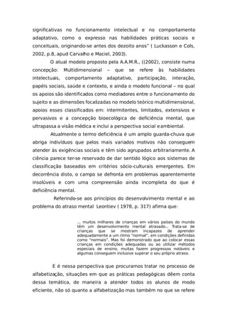 significativas no funcionamento intelectual e no comportamento
adaptativo, como o expresso nas habilidades práticas sociais e
conceituais, originando-se antes dos dezoito anos” ( Luckasson e Cols,
2002, p.8, apud Carvalho e Maciel, 2003).
O atual modelo proposto pela A.A.M.R., ((2002), consiste numa
concepção: Multidimensional – que se refere às habilidades
intelectuais, comportamento adaptativo, participação, interação,
papéis sociais, saúde e contexto, e ainda o modelo funcional – no qual
os apoios são identificados como mediadores entre o funcionamento do
sujeito e as dimensões focalizadas no modelo teórico multidimensional,
apoios esses classificados em: intermitentes, limitados, extensivos e
pervasivos e a concepção bioecológica de deficiência mental, que
ultrapassa a visão médica e inclui a perspectiva social eambiental.
Atualmente o termo deficiência é um amplo guarda-chuva que
abriga indivíduos que pelos mais variados motivos não conseguem
atender às exigências sociais e têm sido agrupados arbitrariamente. A
ciência parece ter-se reservado de dar sentido lógico aos sistemas de
classificação baseados em critérios sócio-culturais emergentes. Em
decorrência disto, o campo se defronta em problemas aparentemente
insolúveis e com uma compreensão ainda incompleta do que é
deficiência mental.
Referindo-se aos princípios do desenvolvimento mental e ao
problema do atraso mental Leontiev ( 1978, p. 317) afirma que:
... muitos milhares de crianças em vários países do mundo
têm um desenvolvimento mental atrasado... Trata-se de
crianças que se mostram incapazes de aprender
adequadamente a um ritmo “normal”, em condições definidas
como “normais”. Mas foi demonstrado que ao colocar essas
crianças em condições adequadas ou ao utilizar métodos
especiais de ensino, muitas fazem progressos notáveis e
algumas conseguem inclusive superar o seu próprio atraso.
E é nessa perspectiva que procuramos tratar no processo de
alfabetização, situações em que as práticas pedagógicas dêem conta
dessa temática, de maneira a atender todos os alunos de modo
eficiente, não só quanto a alfabetização mas também no que se refere
 