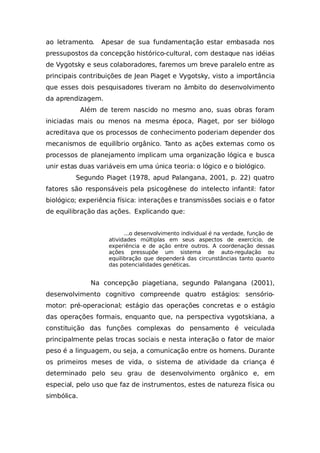 ao letramento. Apesar de sua fundamentação estar embasada nos
pressupostos da concepção histórico-cultural, com destaque nas idéias
de Vygotsky e seus colaboradores, faremos um breve paralelo entre as
principais contribuições de Jean Piaget e Vygotsky, visto a importância
que esses dois pesquisadores tiveram no âmbito do desenvolvimento
da aprendizagem.
Além de terem nascido no mesmo ano, suas obras foram
iniciadas mais ou menos na mesma época, Piaget, por ser biólogo
acreditava que os processos de conhecimento poderiam depender dos
mecanismos de equilíbrio orgânico. Tanto as ações externas como os
processos de planejamento implicam uma organização lógica e busca
unir estas duas variáveis em uma única teoria: o lógico e o biológico.
Segundo Piaget (1978, apud Palangana, 2001, p. 22) quatro
fatores são responsáveis pela psicogênese do intelecto infantil: fator
biológico; experiência física: interações e transmissões sociais e o fator
de equilibração das ações. Explicando que:
...o desenvolvimento individual é na verdade, função de
atividades múltiplas em seus aspectos de exercício, de
experiência e de ação entre outros. A coordenação dessas
ações pressupõe um sistema de auto-regulação ou
equilibração que dependerá das circunstâncias tanto quanto
das potencialidades genéticas.
Na concepção piagetiana, segundo Palangana (2001),
desenvolvimento cognitivo compreende quatro estágios: sensório-
motor: pré-operacional; estágio das operações concretas e o estágio
das operações formais, enquanto que, na perspectiva vygotskiana, a
constituição das funções complexas do pensamento é veiculada
principalmente pelas trocas sociais e nesta interação o fator de maior
peso é a linguagem, ou seja, a comunicação entre os homens. Durante
os primeiros meses de vida, o sistema de atividade da criança é
determinado pelo seu grau de desenvolvimento orgânico e, em
especial, pelo uso que faz de instrumentos, estes de natureza física ou
simbólica.
 