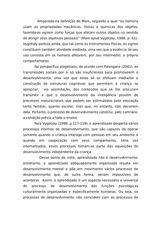 Amparado na definição de Marx, segundo a qual “os homens
usam as propriedades mecânicas, físicas e químicas dos objetos,
fazendo-os agirem como forças que afetam outros objetos no sentido
de atingir seus objetivos pessoais” (Marx apud Vygotsky, 1998, p. 61).
Vygotsky postula ainda, que tal como os instrumentos físicos, os signos
constituem também atividade mediada, uma vez que a essência de seu
uso consiste em os homens afetarem, por seu intermédio, o próprio
comportamento.
Na perspectiva piagetiana, de acordo com Palangana (2001), as
transmissões sociais por si só são insuficientes para promoverem o
desenvolvimento, uma vez que estas só se efetuam mediante a
construção de estruturas cognitivas que permitem à criança se
apropriar, via assimilação, dos conteúdos que se lhe procuram
transmitir e que o desenvolvimento da inteligência provém de
processos maturacionais que podem ser estimulados pela educação
tanto familiar, quanto escolar, mas que, no entanto, não decorrem
dela. Portanto, o processo de desenvolvimento constitui, pelo contrário,
a condição prévia a todo o ensino.
Para Vygotsky (1998, p.117-118), o aprendizado desperta vários
processos internos de desenvolvimento, que são capazes de operar
somente quando a criança interage com pessoas em seu ambiente e
quando em cooperação com seus companheiros. Uma vez
internalizados, esses processos tornam-se parte das aquisições do
desenvolvimento independente da criança.
Desse ponto de vista, aprendizado não é desenvolvimento:
entretanto, o aprendizado adequadamente organizado resulta em
desenvolvimento mental e põe em movimento vários processos de
desenvolvimento que, de outra forma, seriam impossíveis de
acontecer. Assim, o aprendizado é um aspecto necessário e universal
do processo de desenvolvimento das funções psicológicas
culturalmente organizadas e especificamente humanas. Ou seja, os
processos de desenvolvimento não coincidem com os processos de
 