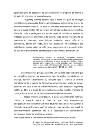 aprendizagem. O processo de desenvolvimento progride de forma e
através do processo de aprendizagem.
Vygotsky (1998) destaca que o teste ao qual as crianças
mentalmente retardadas, foram submetidas para determinar o nível de
desenvolvimento mental, no qual o processo educacional deveria se
basear e cujos limites não deveriam ser ultrapassados, não se mostrou
eficiente, pois a pedagogia da escola especial utilizou-se apenas de
métodos concretos, eliminando do ensino, tudo aquilo relacionado ao
pensamento abstrato, contribuindo portanto, para reforçar a
deficiência, tendo em vista, que não ajudavam na superação das
deficiências inatas, além de reforça-las suprindo assim, os rudimentos
de qualquer pensamento abstratoque essas crianças poderiam ter.
Precisamente porque as crianças retardadas, quando
deixadas a si mesma, nunca atingirão formas bem elaboradas
de pensamento abstrato, é que a escola deveria fazer todo o
esforço para empurrá-las nessa direção, para desenvolver
nelas o que está intrinsecamente faltando no seu próprio
desenvolvimento. (Vygotsky, 1998, p. 116).
Geralmente nas pesquisas existe um cuidado especial para que
se considere apenas as conquistas que já estão consolidadas na
criança, aquelas capacidades ou funções que a criança já domina
completamente e exerce de forma independente, sem ajuda de outras
pessoas, ou seja, nível de desenvolvimento real, segundo Vygostsky
(1998, p. 111) é o nível de desenvolvimento das funções mentais da
criança de certos ciclos de desenvolvimento já completados.
Nessa mesma abordagem, o autor anteriormente referido,
chama a atenção para o fato de que para compreender
adequadamente o desenvolvimento devemos considerar não apenas o
nível de desenvolvimento real da criança, mas também seu nível de
desenvolvimento potencial, isto é, a capacidade de desempenhar
tarefas com ajuda de adultos ou pessoas
mais experientes e define o nível de desenvolvimento potencial.
A zona de desenvolvimento proximal define aquelas
funções que ainda não amadureceram, mas que estão
 