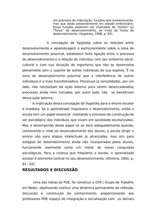 em processo de maturação, funções que amadurecerão,
mas que estão presentemente em estado embrionário.
Essas funções poderiam ser chamadas de “brotos” ou
“flores” do desenvolvimento, ao invés de frutos do
desenvolvimento. (Vygotsky, 1998, p. 97).
A concepção de Vygotsky sobre as relações entre
desenvolvimento e aprendizagem e particularmente sobre a zona de
desenvolvimento proximal, estabelece forte ligação entre o processo
de desenvolvimento e a relação do indivíduo com seu ambiente sócio-
cultural e com sua situação de organismo que não se desenvolve
plenamente sem o suporte de outros indivíduos de sua espécie. É na
zona de desenvolvimento proximal que a interferência de outros
indivíduos é a mais transformadora. Processos já consolidados, por um
lado, não necessitam da ação externa para serem desencadeados;
processos ainda nem iniciados, por outro lado, não se beneficiam
dessa ação externa.
A implicação dessa concepção de Vygotsky para o ensino escolar
é imediata. Se o aprendizado impulsiona o desenvolvimento, então a
escola tem um papel essencial mediando o processo de construção do
ser psicológico dos indivíduos que vivem em sociedade escolarizadas.
Mas o desempenho desse papel só se dará adequedamente quando,
conhecendo o nível de desenvolvimento dos alunos, a escola dirigir o
ensino não para etapas intelectuais já alcançadas, mas sim para
estágios de desenvolvimento ainda não incorporados pelos alunos,
funcionando realmente como um motor de novas conquistas
psicológicas. Para a criança que freqüenta a escola, o aprendizado
escolar é elemento central no seu desenvolvimento. (Oliveira, 1993, p.
61 - 62).
RESULTADOS E DISCUSSÃO
Uma das metas do PDE, foi constituir o GTR ( Grupo de Trabalho
em Rede), objetivando instituir uma dinâmica permanente de reflexão,
discussão e construção do conhecimento, proporcionando aos
professores PDE espaço de integração e socialização com os demais
 