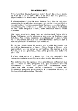 AGRADECIMENTOS
Primeiramente a Deus pelo dom do existir, do ver, do ouvir, do sentir,
do falar, do tocar, do compartilhar e do amar. Pela Sua presença,
especialmente, nos momentos de adversidade.
À minha orientadora querida, Maria de Jesus Cano Miranda, que além
das orientações acadêmicas, soube perceber com tanta generosidade o
meu contexto do momento, enquanto ser humano, enquanto mulher ...
me amparou, me compreendeu ... como mãe que beija o machucado
do filho... como amiga que acalenta, como artesã que restaura o vaso
quebrado...
Não menos importante, rendo meus agradecimentos à Celma Regina
Borghi Rodriguero, minha orientadora, que ousou na finalização dos
trabalhos. Pela sutileza, modéstia e sensibilidade, porém, determinada
na sua empreitada, para que essa última tarefa fosse concluída com a
mesma qualidade e esmero com que foi iniciada.
Às minhas companheiras de viagem, por ocasião dos cursos, dos
seminários, das conversas e risos... : Cilene, Regina e Silvana, pela
oportunidade que me deram de conhecê-las, não apenas o prato
favorito, ou o suco preferido... mas a alma grandiosa que cada uma
delas têm.
À minha filha Raquel e à amiga Leila, que me socorreram, nos
momentos de digitação, configuração e formatação dos trabalhos.
Não poderia deixar de expressar minha gratidão aos profissionais que
estão à frente do PDE, programa este, que possibilitou relevante
crescimento na minha vida profissional, oportunidade ímpar,
gratificante, que superou minhas expectativas. Obrigada pelo
acolhimento, paciência, especialmente à Universidade Estadual de
Maringá e Núcleo Estadual de Educação.
 