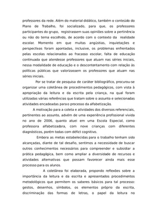 professores da rede. Além do material didático, também o conteúdo do
Plano de Trabalho, foi socializado, para que, os professores
participantes do grupo, registrassem suas opiniões sobre a pertinência
ou não do tema escolhido, de acordo com o contexto da realidade
escolar. Momento em que muitas angústias, inquietações e
perspectivas foram apontadas, inclusive, os problemas enfrentados
pelas escolas relacionados ao fracasso escolar, falta de educação
continuada que atendesse professores que atuam nas séries iniciais,
nessa modalidade de educação e o descontentamento com relação às
políticas públicas que valorizassem os professores que atuam nas
séries iniciais.
Por se tratar de pesquisa de caráter bibliográfico, procurou-se
organizar uma coletânea de procedimentos pedagógicos, com vista à
apropriação da leitura e da escrita pela criança, na qual foram
utilizadas várias referências que tratam sobre o assunto e selecionadas
atividades encadeadas para o processo da alfabetização.
A motivação para a coleta e atividades dos diversos referenciais,
pertinentes ao assunto, advém de uma experiência profissional vivida
no ano de 2006, quanto atuei em uma Escola Especial, como
professora alfabetizadora, com nove crianças com diferentes
diagnósticos, porém todas com défict cognitivo.
Embora as metas estabelecidas para o trabalho tenham sido
alcançadas, diante de tal desafio, sentimos a necessidade de buscar
outros conhecimentos necessários para compreender e subsidiar a
prática pedagógica, bem como ampliar a diversidade de recursos e
atividades alternativas que possam favorecer ainda mais esse
processo para os alunos.
A coletânea foi elaborada, propondo reflexões sobre a
importância da leitura e da escrita e apresentados procedimentos
metodológicos que permitem os saberes básicos para tal processo:
gestos, desenhos, símbolos, os elementos próprio da escrita,
discriminação das formas de letras, o papel da leitura no
 
