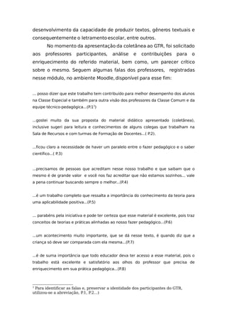desenvolvimento da capacidade de produzir textos, gêneros textuais e
consequentemente o letramento escolar, entre outros.
No momento da apresentação da coletânea ao GTR, foi solicitado
aos professores participantes, análise e contribuições para o
enriquecimento do referido material, bem como, um parecer crítico
sobre o mesmo. Seguem algumas falas dos professores, registradas
nesse módulo, no ambiente Moodle, disponível para esse fim:
... posso dizer que este trabalho tem contribuído para melhor desempenho dos alunos
na Classe Especial e também para outra visão dos professores da Classe Comum e da
equipe técnico-pedagógica...(P.13
)
...gostei muito da sua proposta do material didático apresentado (coletânea),
inclusive sugeri para leitura e conhecimentos de alguns colegas que trabalham na
Sala de Recursos e com turmas de Formação de Docentes...( P.2).
...ficou claro a necessidade de haver um paralelo entre o fazer pedagógico e o saber
científico...( P.3)
...precisamos de pessoas que acreditam nesse nosso trabalho e que saibam que o
mesmo é de grande valor e você nos faz acreditar que não estamos sozinhos... vale
a pena continuar buscando sempre o melhor...(P.4)
...é um trabalho completo que ressalta a importância do conhecimento da teoria para
uma aplicabilidade positiva...(P.5)
... parabéns pela iniciativa e pode ter certeza que esse material é excelente, pois traz
conceitos de teorias e práticas alinhadas ao nosso fazer pedagógico...(P.6)
...um acontecimento muito importante, que se dá nesse texto, é quando diz que a
criança só deve ser comparada com ela mesma...(P.7)
...é de suma importância que todo educador deva ter acesso a esse material, pois o
trabalho está excelente e satisfatório aos olhos do professor que precisa de
enriquecimento em sua prática pedagógica...(P.8)
3
Para identificar as falas e, preservar a identidade dos participantes do GTR,
utilizou-se a abreviação, P.1, P.2...)
 
