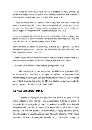 ... sua escolha foi abençoada, porque ela veio de encontro aos nosso anseios... os
professores alfabetizadores de nossa escola também receberam teus materiais e
principalmente a coletânea e usam na prática do dia a dia...(P.9)
... fiquei encantada com sua coletânea, você conseguiu de uma forma clara e rica
mostrar o que é desenvolvido dentro de uma Escola Especial... no momento de suas
considerações finais, fiquei impressionada como pode passar de uma forma tão real,
nossas angústias como professores e as expectativas dos pais...(P.10)
... adorei a proposta da coletânea. Durante a leitura refleti e obtive respostas que
podem me ajudar no desenvolvimento e enriquecimento de minhas aulas. Mais uma
vez, uma leitura acima das minhas expectativas...(P.11)
Nesta coletânea a senhora nos diferenciou de forma clara e precisa o que seria
letramento e alfabetização... tem um valor inestimável para nós educadores, pois
nela contém informações ricas...(P.12)
...Através de seu trabalho estou lendo os livros da Magda Soares e alguns outros que
falam e mostram atividades, focalizando alfabetização e letramento...(P.13)
...não tenho como contribuir, tenho somente que agradecer...(P.14)
Além da coletânea ser apreciada pelo GTR, apresentada ao NRE
e validada sua pertinência no que se refere à viabilidade de
implementação, execução das atividades e operacionalização, foi posta
em prática pelos participantes do GTR que atuam nessa modalidade de
ensino, quando da intervenção nas escolas.
CONSIDERAÇÕES FINAIS
Embora a linguagem oral seja uma das formas de comunicação
mais utilizadas pelo homem, seu aprendizado é longo e difícil. A
situação de comunicação de quem escreve, é bem diferente daquela
de quem fala. Ao falar a pessoa tem diante de si um ouvinte, cujos
gestos, tom de voz, expressão fisionômica, atuação, reações, enfim,
direciona sobre o assunto o como falar. Segundo Câmara (1995), esses
recursos facilitam extraordinariamente a comunicação e que a
 