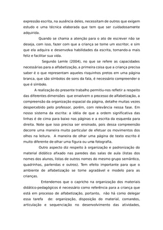 expressão escrita, na ausência deles, necessitam de outros que exigem
estudo e uma técnica elaborada que tem que ser cuidadosamente
adquirida.
Quando se chama a atenção para o ato de escrever não se
deseja, com isso, fazer com que a criança se torne um escritor, e sim
que ela adquira e desenvolva habilidades da escrita, tornando-a mais
feliz e facilitar sua vida.
Segundo Lemle (2004), no que se refere as capacidades
necessárias para a alfabetização, a primeira coisa que a criança precisa
saber é o que representam aqueles risquinhos pretos em uma página
branca, que são símbolos de sons da fala, é necessário compreender o
que é símbolo.
A realização do presente trabalho permitiu-nos refletir a respeito
das diferentes dimensões que envolvem o processo de alfabetização, a
compreensão da organização espacial da página, detalhe muitas vezes
despercebido pelo professor, porém, com relevância nessa fase. Em
nosso sistema da escrita: a idéia de que a ordem significativa das
linhas é de cima para baixo nas páginas e a escrita da esquerda para
direita. Note que isso precisa ser ensinado, pois dessa compreensão
decorre uma maneira muito particular de efetuar os movimentos dos
olhos na leitura. A maneira de olhar uma página de texto escrito é
muito diferente de olhar uma figura ou uma fotografia.
Outro aspecto diz respeito à organização e padronização do
material didático afixado nas paredes das salas de aula (listas dos
nomes dos alunos, listas de outros nomes do mesmo grupo semântico,
quadrinhas, parlendas e outros). Tem efeito importante para que o
ambiente de alfabetização se torne agradável e modelo para as
crianças.
Entendemos que o capricho na organização dos materiais
didático-pedagógicos é necessário como referência para a criança que
está em processo de alfabetização, portanto, não há como delegar
essa tarefa de: organização, disposição do material, comandos,
articulação e sequenciação no desenvolvimento das atividades,
 