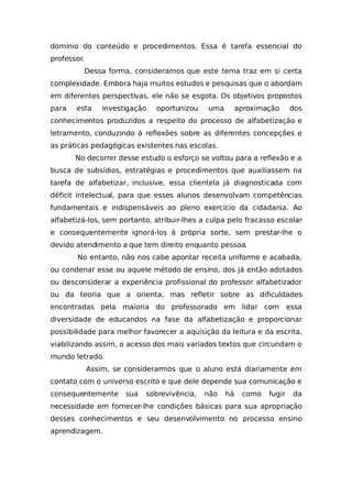 domínio do conteúdo e procedimentos. Essa é tarefa essencial do
professor.
Dessa forma, consideramos que este tema traz em si certa
complexidade. Embora haja muitos estudos e pesquisas que o abordam
em diferentes perspectivas, ele não se esgota. Os objetivos propostos
para esta investigação oportunizou uma aproximação dos
conhecimentos produzidos a respeito do processo de alfabetização e
letramento, conduzindo à reflexões sobre as diferentes concepções e
as práticas pedagógicas existentes nas escolas.
No decorrer desse estudo o esforço se voltou para a reflexão e a
busca de subsídios, estratégias e procedimentos que auxiliassem na
tarefa de alfabetizar, inclusive, essa clientela já diagnosticada com
déficit intelectual, para que esses alunos desenvolvam competências
fundamentais e indispensáveis ao pleno exercício da cidadania. Ao
alfabetizá-los, sem portanto, atribuir-lhes a culpa pelo fracasso escolar
e consequentemente ignorá-los à própria sorte, sem prestar-lhe o
devido atendimento a que tem direito enquanto pessoa.
No entanto, não nos cabe apontar receita uniforme e acabada,
ou condenar esse ou aquele método de ensino, dos já então adotados
ou desconsiderar a experiência profissional do professor alfabetizador
ou da teoria que a orienta, mas refletir sobre as dificuldades
encontradas pela maioria do professorado em lidar com essa
diversidade de educandos na fase da alfabetização e proporcionar
possibilidade para melhor favorecer a aquisição da leitura e da escrita,
viabilizando assim, o acesso dos mais variados textos que circundam o
mundo letrado.
Assim, se considerarmos que o aluno está diariamente em
contato com o universo escrito e que dele depende sua comunicação e
consequentemente sua sobrevivência, não há como fugir da
necessidade em fornecer-lhe condições básicas para sua apropriação
desses conhecimentos e seu desenvolvimento no processo ensino
aprendizagem.
 