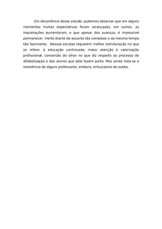 Em decorrência desse estudo, pudemos observar que em alguns
momentos muitas expectativas foram alcançadas, em outros, as
inquietações aumentaram, e que apesar dos avanços, é impossível
permanecer inerte diante de assunto tão complexo e ao mesmo tempo
tão fascinante. Nossas escolas requerem melhor estruturação no que
se refere: à educação continuada; maior atenção à valorização
profissional; conversão do olhar no que diz respeito ao processo de
alfabetização e dos alunos que dele fazem parte. Pois ainda nota-se a
resistência de alguns professores, embora, entusiasmo de outros.
 