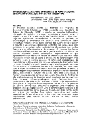 CONSIDERAÇÕES A RESPEITO DO PROCESSO DE ALFABETIZAÇÃO E
LETRAMENTO DE CRIANÇAS COM DÉFICIT INTELECTUAL
Professora PDE: Vera Lucia Cezani1
Orientadoras: Profª. Celma Regina Borghi Rodriguero2
Profª. Maria de Jesus Cano Miranda2
RESUMO
O presente trabalho atende às diretrizes do Programa de
Desenvolvimento Educacional (PDE) oferecido pela Secretaria de
Estado de Educação (SEED) e resulta de pesquisa bibliográfica,
discussão de trabalho em rede, seminários e cursos gerais e
específicos do PDE e elaboração do material didático. Teve como
objetivos aprofundar conhecimentos a respeito do processo de
alfabetização e letramento em crianças que apresentam défict
intelectual; refletir sobre as bases teóricas dos autores que pesquisam
o assunto e as práticas pedagógicas existentes nas escolas para esse
processo; e, investigar ações pedagógicas alternativas que melhor
favoreçam a alfabetização e letramento. O mesmo justifica-se
mediante a dificuldade em atender a grande maioria dos alunos das
classes populares menos privilegiadas, especialmente os que
apresentam déficit intelectual na fase da alfabetização, portanto, se faz
necessário refletir não só sobre a dificuldade de aprendizagem, mas
também, sobre a prática docente. O referencial metodológico do
materialismo histórico dialético norteou as bases do desenvolvimento
do presente trabalho, o qual considera que o ato de aprender deve ser
fundamentado na história dos homens e de suas relações com o meio,
com a organização social e material. Assim os processos de ensino e
aprendizagem não podem ser entendidos e explicados fora do contexto
social, econômico e cultural. De acordo com essa perspectiva, o
homem é compreendido como um ser social e histórico. Os fenômenos
são analisados dentro da dinâmica social e material que os envolvem.
Esta vertente teórico-metodológica, está fundamentada nos
pressupostos da concepção histórico cultural, cujo representante
principal é L.S. Vygotsky e seus seguidores. Por se tratar de pesquisa
de caráter bibliográfico, procurou-se organizar uma coletânea de
procedimentos pedagógicos com vista à aprendizagem da leitura e da
escrita, compartilhada com o Grupo de Trabalho em Rede (GTR) e posta
em prática nas escolas. Esse estudo demonstrou que muitas
expectativas foram alcançadas e fez com que surgissem novas
inquietações, pois nossas escolas carecem de uma melhor
estruturação.
Palavras-Chave: Deficiência intelectual. Alfabetização. Letramento
1
Vera Lucia Cezani, professora estatutária do Ensino Fundamental e Educação
Especial, Área de Concentração: Pedagogia.
2
Orientadoras: Celma Regina Borghi Rodriguero Profª Mestre, do Departamento
de Teoria e Prática da Educação da UEM e Maria de Jesus Cano Miranda, Profª
Doutoranda do curso de Pós-Graduação em Educação Escolar da UNESP.
 