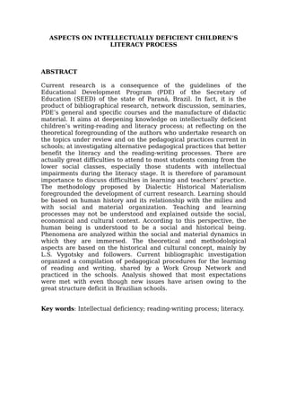 ASPECTS ON INTELLECTUALLY DEFICIENT CHILDREN’S
LITERACY PROCESS
ABSTRACT
Current research is a consequence of the guidelines of the
Educational Development Program (PDE) of the Secretary of
Education (SEED) of the state of Paraná, Brazil. In fact, it is the
product of bibliographical research, network discussion, seminaries,
PDE’s general and specific courses and the manufacture of didactic
material. It aims at deepening knowledge on intellectually deficient
children’s writing-reading and literacy process; at reflecting on the
theoretical foregrounding of the authors who undertake research on
the topics under review and on the pedagogical practices current in
schools; at investigating alternative pedagogical practices that better
benefit the literacy and the reading-writing processes. There are
actually great difficulties to attend to most students coming from the
lower social classes, especially those students with intellectual
impairments during the literacy stage. It is therefore of paramount
importance to discuss difficulties in learning and teachers’ practice.
The methodology proposed by Dialectic Historical Materialism
foregrounded the development of current research. Learning should
be based on human history and its relationship with the milieu and
with social and material organization. Teaching and learning
processes may not be understood and explained outside the social,
economical and cultural context. According to this perspective, the
human being is understood to be a social and historical being.
Phenomena are analyzed within the social and material dynamics in
which they are immersed. The theoretical and methodological
aspects are based on the historical and cultural concept, mainly by
L.S. Vygotsky and followers. Current bibliographic investigation
organized a compilation of pedagogical procedures for the learning
of reading and writing, shared by a Work Group Network and
practiced in the schools. Analysis showed that most expectations
were met with even though new issues have arisen owing to the
great structure deficit in Brazilian schools.
Key words: Intellectual deficiency; reading-writing process; literacy.
 