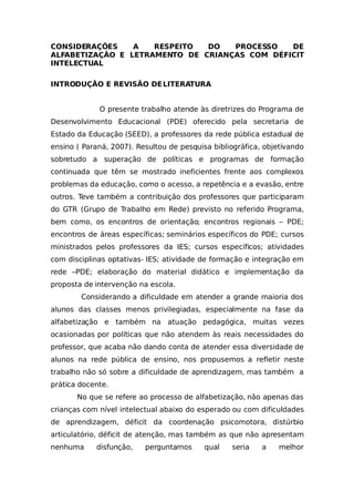 CONSIDERAÇÕES A RESPEITO DO PROCESSO DE
ALFABETIZAÇÃO E LETRAMENTO DE CRIANÇAS COM DÉFICIT
INTELECTUAL
INTRODUÇÃO E REVISÃO DELITERATURA
O presente trabalho atende às diretrizes do Programa de
Desenvolvimento Educacional (PDE) oferecido pela secretaria de
Estado da Educação (SEED), a professores da rede pública estadual de
ensino ( Paraná, 2007). Resultou de pesquisa bibliográfica, objetivando
sobretudo a superação de políticas e programas de formação
continuada que têm se mostrado ineficientes frente aos complexos
problemas da educação, como o acesso, a repetência e a evasão, entre
outros. Teve também a contribuição dos professores que participaram
do GTR (Grupo de Trabalho em Rede) previsto no referido Programa,
bem como, os encontros de orientação; encontros regionais – PDE;
encontros de áreas específicas; seminários específicos do PDE; cursos
ministrados pelos professores da IES; cursos específicos; atividades
com disciplinas optativas- IES; atividade de formação e integração em
rede –PDE; elaboração do material didático e implementação da
proposta de intervenção na escola.
Considerando a dificuldade em atender a grande maioria dos
alunos das classes menos privilegiadas, especialmente na fase da
alfabetização e também na atuação pedagógica, muitas vezes
ocasionadas por políticas que não atendem às reais necessidades do
professor, que acaba não dando conta de atender essa diversidade de
alunos na rede pública de ensino, nos propusemos a refletir neste
trabalho não só sobre a dificuldade de aprendizagem, mas também a
prática docente.
No que se refere ao processo de alfabetização, não apenas das
crianças com nível intelectual abaixo do esperado ou com dificuldades
de aprendizagem, déficit da coordenação psicomotora, distúrbio
articulatório, déficit de atenção, mas também as que não apresentam
nenhuma disfunção, perguntamos qual seria a melhor
 