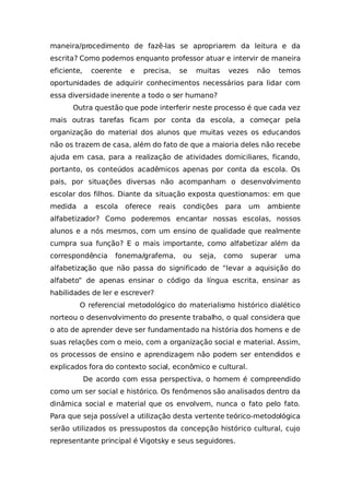 maneira/procedimento de fazê-las se apropriarem da leitura e da
escrita? Como podemos enquanto professor atuar e intervir de maneira
eficiente, coerente e precisa, se muitas vezes não temos
oportunidades de adquirir conhecimentos necessários para lidar com
essa diversidade inerente a todo o ser humano?
Outra questão que pode interferir neste processo é que cada vez
mais outras tarefas ficam por conta da escola, a começar pela
organização do material dos alunos que muitas vezes os educandos
não os trazem de casa, além do fato de que a maioria deles não recebe
ajuda em casa, para a realização de atividades domiciliares, ficando,
portanto, os conteúdos acadêmicos apenas por conta da escola. Os
pais, por situações diversas não acompanham o desenvolvimento
escolar dos filhos. Diante da situação exposta questionamos: em que
medida a escola oferece reais condições para um ambiente
alfabetizador? Como poderemos encantar nossas escolas, nossos
alunos e a nós mesmos, com um ensino de qualidade que realmente
cumpra sua função? E o mais importante, como alfabetizar além da
correspondência fonema/grafema, ou seja, como superar uma
alfabetização que não passa do significado de “levar a aquisição do
alfabeto” de apenas ensinar o código da língua escrita, ensinar as
habilidades de ler e escrever?
O referencial metodológico do materialismo histórico dialético
norteou o desenvolvimento do presente trabalho, o qual considera que
o ato de aprender deve ser fundamentado na história dos homens e de
suas relações com o meio, com a organização social e material. Assim,
os processos de ensino e aprendizagem não podem ser entendidos e
explicados fora do contexto social, econômico e cultural.
De acordo com essa perspectiva, o homem é compreendido
como um ser social e histórico. Os fenômenos são analisados dentro da
dinâmica social e material que os envolvem, nunca o fato pelo fato.
Para que seja possível a utilização desta vertente teórico-metodológica
serão utilizados os pressupostos da concepção histórico cultural, cujo
representante principal é Vigotsky e seus seguidores.
 
