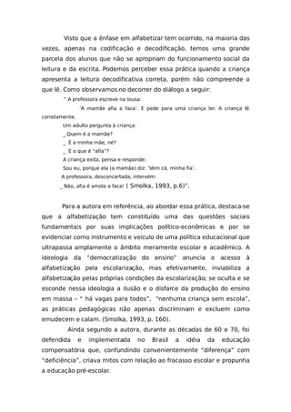 Visto que a ênfase em alfabetizar tem ocorrido, na maioria das
vezes, apenas na codificação e decodificação, temos uma grande
parcela dos alunos que não se apropriam do funcionamento social da
leitura e da escrita. Podemos perceber essa prática quando a criança
apresenta a leitura decodificativa correta, porém não compreende o
que lê. Como observamos no decorrer do diálogo a seguir:
“ A professora escreve na lousa:
‘A mamãe afia a faca’. E pede para uma criança ler. A criança lê
corretamente.
Um adulto pergunta à criança:
_ Quem é a mamãe?
_ É a minha mãe, né?
_ E o que é “afia”?
A criança exita, pensa e responde:
Sou eu, porque ela (a mamãe) diz: ‘Vem cá, minha fia’.
A professora, desconcertada, intervém:
_ Não, afia é amola a faca! ( Smolka, 1993, p.6)”.
Para a autora em referência, ao abordar essa prática, destaca-se
que a alfabetização tem constituído uma das questões sociais
fundamentais por suas implicações político-econômicas e por se
evidenciar como instrumento e veículo de uma política educacional que
ultrapassa amplamente o âmbito meramente escolar e acadêmico. A
ideologia da “democratização do ensino” anuncia o acesso à
alfabetização pela escolarização, mas efetivamente, inviabiliza a
alfabetização pelas próprias condições da escolarização; se oculta e se
esconde nessa ideologia a ilusão e o disfarce da produção do ensino
em massa – “ há vagas para todos”, “nenhuma criança sem escola”,
as práticas pedagógicas não apenas discriminam e excluem como
emudecem e calam. (Smolka, 1993, p. 160).
Ainda segundo a autora, durante as décadas de 60 e 70, foi
defendida e implementada no Brasil a idéia da educação
compensatória que, confundindo convenientemente “diferença” com
“deficiência”, criava mitos com relação ao fracasso escolar e propunha
a educação pré-escolar.
 