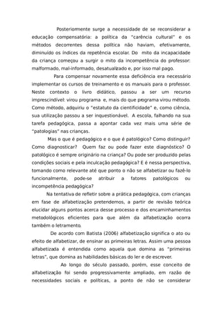 Posteriormente surge a necessidade de se reconsiderar a
educação compensatória: a política da “carência cultural” e os
métodos decorrentes dessa política não haviam, efetivamente,
diminuído os índices da repetência escolar. Do mito da incapacidade
da criança começou a surgir o mito da incompetência do professor:
malformado, mal-informado, desatualizado e, por isso mal pago.
Para compensar novamente essa deficiência era necessário
implementar os cursos de treinamento e os manuais para o professor.
Neste contexto o livro didático, passou a ser um recurso
imprescindível: virou programa e, mais do que programa virou método.
Como método, adquiriu o “estatuto da cientificidade” e, como ciência,
sua utilização passou a ser inquestionável. A escola, falhando na sua
tarefa pedagógica, passa a apontar cada vez mais uma série de
“patologias” nas crianças.
Mas o que é pedagógico e o que é patológico? Como distinguir?
Como diagnosticar? Quem faz ou pode fazer este diagnóstico? O
patológico é sempre originário na criança? Ou pode ser produzido pelas
condições sociais e pela inculcação pedagógica? E é nessa perspectiva,
tomando como relevante até que ponto o não se alfabetizar ou fazê-lo
funcionalmente, pode-se atribuir a fatores patológicos ou
incompetência pedagógica?
Na tentativa de refletir sobre a prática pedagógica, com crianças
em fase de alfabetização pretendemos, a partir de revisão teórica
elucidar alguns pontos acerca desse processo e dos encaminhamentos
metodológicos eficientes para que além da alfabetização ocorra
também o letramento.
De acordo com Batista (2006) alfabetização significa o ato ou
efeito de alfabetizar, de ensinar as primeiras letras. Assim uma pessoa
alfabetizada é entendida como aquela que domina as “primeiras
letras”, que domina as habilidades básicas do ler e de escrever.
Ao longo do século passado, porém, esse conceito de
alfabetização foi sendo progressivamente ampliado, em razão de
necessidades sociais e políticas, a ponto de não se considerar
 