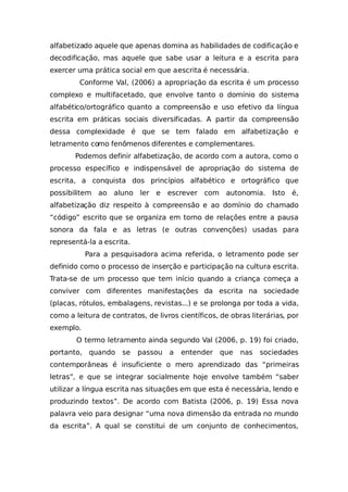 alfabetizado aquele que apenas domina as habilidades de codificação e
decodificação, mas aquele que sabe usar a leitura e a escrita para
exercer uma prática social em que aescrita é necessária.
Conforme Val, (2006) a apropriação da escrita é um processo
complexo e multifacetado, que envolve tanto o domínio do sistema
alfabético/ortográfico quanto a compreensão e uso efetivo da língua
escrita em práticas sociais diversificadas. A partir da compreensão
dessa complexidade é que se tem falado em alfabetização e
letramento como fenômenos diferentes e complementares.
Podemos definir alfabetização, de acordo com a autora, como o
processo específico e indispensável de apropriação do sistema de
escrita, a conquista dos princípios alfabético e ortográfico que
possibilitem ao aluno ler e escrever com autonomia. Isto é,
alfabetização diz respeito à compreensão e ao domínio do chamado
“código” escrito que se organiza em torno de relações entre a pausa
sonora da fala e as letras (e outras convenções) usadas para
representá-la a escrita.
Para a pesquisadora acima referida, o letramento pode ser
definido como o processo de inserção e participação na cultura escrita.
Trata-se de um processo que tem início quando a criança começa a
conviver com diferentes manifestações da escrita na sociedade
(placas, rótulos, embalagens, revistas...) e se prolonga por toda a vida,
como a leitura de contratos, de livros científicos, de obras literárias, por
exemplo.
O termo letramento ainda segundo Val (2006, p. 19) foi criado,
portanto, quando se passou a entender que nas sociedades
contemporâneas é insuficiente o mero aprendizado das “primeiras
letras”, e que se integrar socialmente hoje envolve também “saber
utilizar a língua escrita nas situações em que esta é necessária, lendo e
produzindo textos”. De acordo com Batista (2006, p. 19) Essa nova
palavra veio para designar “uma nova dimensão da entrada no mundo
da escrita”. A qual se constitui de um conjunto de conhecimentos,
 
