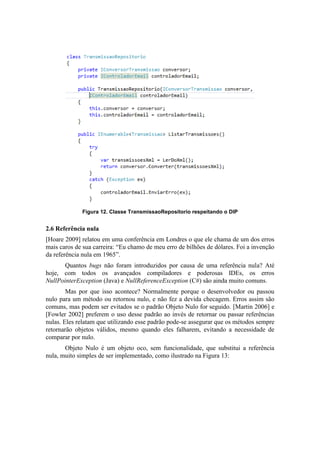 Figura 12. Classe TransmissaoRepositorio respeitando o DIP
2.6 Referência nula
[Hoare 2009] relatou em uma conferência em Londres o que ele chama de um dos erros
mais caros de sua carreira: “Eu chamo de meu erro de bilhões de dólares. Foi a invenção
da referência nula em 1965”.
Quantos bugs não foram introduzidos por causa de uma referência nula? Até
hoje, com todos os avançados compiladores e poderosas IDEs, os erros
NullPointerException (Java) e NullReferenceException (C#) são ainda muito comuns.
Mas por que isso acontece? Normalmente porque o desenvolvedor ou passou
nulo para um método ou retornou nulo, e não fez a devida checagem. Erros assim são
comuns, mas podem ser evitados se o padrão Objeto Nulo for seguido. [Martin 2006] e
[Fowler 2002] preferem o uso desse padrão ao invés de retornar ou passar referências
nulas. Eles relatam que utilizando esse padrão pode-se assegurar que os métodos sempre
retornarão objetos válidos, mesmo quando eles falharem, evitando a necessidade de
comparar por nulo.
Objeto Nulo é um objeto oco, sem funcionalidade, que substitui a referência
nula, muito simples de ser implementado, como ilustrado na Figura 13:
 