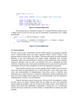 Figura 13. Exemplo Objeto Nulo
Um exemplo de uso é mostrado na Figura 14. O método ObterPorCodigo retorna
o Objeto Nulo ao invés de null caso não for encontrado a transmissão com o código
especificado:
Figura 14. Uso do Objeto Nulo
2.7 Testes unitários
Por que escrever testes é importante? [Fowler 2002] responde essa pergunta relatando
como o desenvolvedor gasta seu tempo. Segundo Fowler, escrever código é uma
pequena fração do tempo gasto. Na verdade, o desenvolvedor perde seu tempo tentando
descobrir o que está acontecendo com aquele código, depurando para encontrar
exatamente onde o erro está ocorrendo. Consertar o bug na maioria das vezes é simples,
entretanto, descobrir onde ele está é um pesadelo. Por isso, a introdução de testes
unitários é importante, pois auxilia muito na detecção de erros antes de eles acontecerem
em produção, além de evitar o dispêndio com horas de depuração de programas.
Outro benefício advindo com os testes segundo [Martin 2006] é que eles servem
como uma forma de documentação, isto é, basta olhar para o teste escrito para saber
como uma funcionalidade foi implementada. Além disso, talvez o benefício mais
importante que os testes proveem é o impacto na arquitetura e design da aplicação, pois
para escrever um código testável requer que ele seja desacoplado e que não dependa de
implementações concretas e sim de abstrações.
Todavia, não basta escrever testes a esmo. Eles devem ter um propósito e, acima
de tudo, devem ser limpos. [Martin 2009] diz que código de teste é tão importante
quanto código de produção e por isso devem ser tão limpos quanto. Testes limpos são
aqueles que prezam pela legibilidade, simplicidade e clareza, por isso é interessante
escrever testes que expressem em poucas linhas a complexidade do sistema que estão
testando.
 