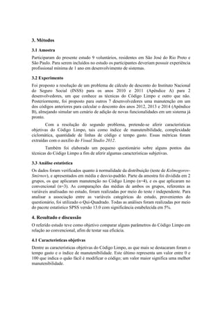 3. Métodos
3.1 Amostra
Participaram do presente estudo 9 voluntários, residentes em São José do Rio Preto e
São Paulo. Para serem incluídos no estudo os participantes deveriam possuir experiência
profissional mínima de 1 ano em desenvolvimento de sistemas.
3.2 Experimento
Foi proposto a resolução de um problema de cálculo de desconto do Instituto Nacional
do Seguro Social (INSS) para os anos 2010 e 2011 (Apêndice A) para 2
desenvolvedores, um que conhece as técnicas do Código Limpo e outro que não.
Posteriormente, foi proposto para outros 7 desenvolvedores uma manutenção em um
dos códigos anteriores para calcular o desconto dos anos 2012, 2013 e 2014 (Apêndice
B), almejando simular um cenário de adição de novas funcionalidades em um sistema já
pronto.
Com a resolução do segundo problema, pretende-se aferir características
objetivas do Código Limpo, tais como índice de manutenibilidade, complexidade
ciclomática, quantidade de linhas de código e tempo gasto. Essas métricas foram
extraídas com o auxílio do Visual Studio 2012.
Também foi elaborado um pequeno questionário sobre alguns pontos das
técnicas do Código Limpo a fim de aferir algumas características subjetivas.
3.3 Análise estatística
Os dados foram verificados quanto à normalidade da distribuição (teste de Kolmogorov-
Smirnov), e apresentados em média e desvio-padrão. Parte da amostra foi dividida em 2
grupos, os que aplicaram manutenção no Código Limpo (n=4), e os que aplicaram no
convencional (n=3). As comparações das médias de ambos os grupos, referentes as
variáveis analisadas no estudo, foram realizadas por meio do teste t independente. Para
analisar a associação entre as variáveis categóricas do estudo, provenientes do
questionário, foi utilizado o Qui-Quadrado. Todas as análises foram realizadas por meio
do pacote estatístico SPSS versão 13.0 com significância estabelecida em 5%.
4. Resultado e discussão
O referido estudo teve como objetivo comparar alguns parâmetros do Código Limpo em
relação ao convencional, afim de testar sua eficácia.
4.1 Características objetivas
Dentre as características objetivas do Código Limpo, as que mais se destacaram foram o
tempo gasto e o índice de manutenibilidade. Este último representa um valor entre 0 e
100 que indica o quão fácil é modificar o código; um valor maior significa uma melhor
manutenibilidade.
 