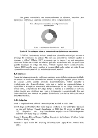 Um ponto controvérsio em desenvolvimento de sistemas, abordado pela
pergunta do Gráfico 2, é a ação de comentar ou não o código produzido.
Gráfico 2. Porcentagem sobre se os comentários ajudaram na manutenção
O Gráfico 2 mostra que mais da metade dos voluntários nem sequer notaram a
presença de comentários no código. Mas será que comentários realmente ajudam a
entender o código? [Martin 2009] argumenta que às vezes é um mal necessário,
entretanto devem ser evitados ao máximo, pois eles normalmente não são atualizados
quando mudanças no código são feitas, podendo enganar futuros desenvolvedores.
[Martin 2009] propõe sempre preferir a expressividade pelo código ao invés de por
comentários quando possível; e a maioria das vezes é possível.
5. Conclusão
Apesar da baixa amostra e dos problemas propostos serem de baixíssima complexidade,
em síntese, os resultados observados na presente investigação sugerem que as técnicas
do Código Limpo, quando aplicadas disciplinadamente, podem aumentar a
produtividade dos desenvolvedores, visto que o índice de manutenibilidade, a
legibilidade e o tempo de manutenção são melhores que de um código convencional.
Dessa forma, a importância do Código Limpo é notória, e as empresas de software
podem investir em estratégias que visem o treinamento e conscientização dos seus
desenvolvedores para obterem um produto de qualidade, com baixos índices de erros e
alta extensibilidade.
6. Referências
Beck K. Implementation Patterns. Westford (MA): Addison Wesley; 2007.
Bird J. Bugs and Numbers: How many bugs do you have in your code? [base de dados
na internet]. Calgary (Canada). [atualizada em 2011 Ago 24; acesso em 2013 Mar
18]. Disponível em: http://swreflections.blogspot.com.br/2011/08/bugs-and-
numbers-how-many-bugs-do-you.html.
Evans E. Domain Driven Design: Tackling Complexity in Software. Westford (MA):
Addison Wesley; 2004.
Feathers M apud Martin RC. Working Effectively with Legacy Code. Prentice Hall;
2004.
 