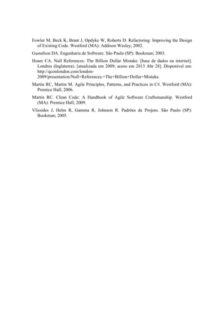 Fowler M, Beck K, Brant J, Opdyke W, Roberts D. Refactoring: Improving the Design
of Existing Code. Westford (MA): Addison Wesley; 2002.
Gustafson DA. Engenharia de Software. São Paulo (SP): Bookman; 2003.
Hoare CA. Null References: The Billion Dollar Mistake. [base de dados na internet].
Londres (Inglaterra). [atualizada em 2009; aceso em 2013 Abr 28]. Disponível em:
http://qconlondon.com/london-
2009/presentation/Null+References:+The+Billion+Dollar+Mistake.
Martin RC, Martin M. Agile Principles, Patterns, and Practices in C#. Westford (MA):
Prentice Hall; 2006.
Martin RC. Clean Code: A Handbook of Agile Software Craftsmanship. Westford
(MA): Prentice Hall; 2009.
Vlissides J, Helm R, Gamma R, Johnson R. Padrões de Projeto. São Paulo (SP):
Bookman; 2005.
 