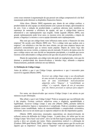 como essas remetem à argumentação de que possuir um código compreensível e de fácil
manutenção pode diminuir os dispêndios financeiros futuros.
Além disso, [Martin 2009] argumenta que, diante de um código confuso, a
produtividade de uma equipe cai drasticamente com o passar do tempo, aproximando-se
de zero. Com a redução da produtividade, a gerência adiciona mais membros na
esperança de aumentar a eficiência da equipe, até que o código-fonte torne-se
abominável e um replanejamento seja exigido. Ainda segundo [Martin 2009], esse
grande replanejamento pode levar anos; os mesmos erros são cometidos, e depois de
pronto, a bagunça é a mesma e a nova equipe demanda outro replanejamento.
Mas será que um código-fonte ruim influencia tanto assim o financeiro de uma
empresa? De acordo com [Martin 2009] sim: “Foi o código ruim que acabou com a
empresa”, em referência a um fato dos anos oitenta, em que uma empresa lançou um
aplicativo extraordinário que se tornou muito popular. Depois de vários bugs não
consertados nas novas versões, a empresa saiu do mercado. O motivo de tantos erros foi
que o código estava um caos devido ao lançamento precipitado, e à medida que novos
recursos eram adicionados o código piorava até que não era possível mais gerenciá-lo.
Diante do supracitado, um código ruim não pode ser negligenciado, visto que ele
diminui a produtividade dos desenvolvedores e introduz bugs, afetando a empresa
financeiramente, podendo culminar em sua falência.
2.2 Definição de Código Limpo
Antes de definir o que é um Código Limpo, apresenta-se o que é necessário para
escrevê-lo segundo [Martin 2009]:
Escrever um código limpo exige o uso disciplinado
de uma miríade de pequenas técnicas aplicadas por
meio de uma sensibilidade meticulosamente
adquirida sobre “limpeza”. A “sensibilidade ao
código” é o segredo. Alguns de nós já nascemos
com ela. Outros precisam se esforçar para adquiri-
la.
Em suma, um desenvolvedor que escreve Código Limpo é um artista ou por
natureza ou por obstinação.
Mas afinal, o que é um Código Limpo? Pode-se assegurar que sua definição não
é tão simples. Existem variáveis subjetivas como a elegância, agradabilidade e
legibilidade. Escrever Código Limpo é uma arte [Martin 2009], portanto defini-lo
segundo parâmetros lógicos e mensuráveis é complicado. Pode-se considerar aspectos
técnicos como testabilidade, índice de manutenibilidade e complexidade ciclomática,
entretanto, deve-se ter em mente que os aspectos subjetivos são tão importantes quanto.
[Martin 2009] entrevistou renomados especialistas em desenvolvimento de
software acerca da definição de Código Limpo. A partir disso, ele infere que ler um
Código Limpo “deve fazer você sorrir”, deve ser tão bem legível quanto uma prosa bem
escrita e deve ser cercado por testes. Outra característica notável é a afirmação de
[Feathers 2004 apud Martin 2009]: “um código limpo sempre parece que foi escrito por
alguém que se importava”. Essa palavra “importar” tem um significado incisivo, e
 
