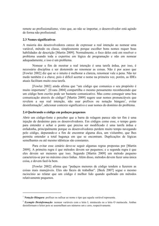 remete ao profissionalismo, visto que, ao não se importar, o desenvolvedor está agindo
de forma não profissional.
2.3 Nomes significativos
A maioria dos desenvolvedores carece de expressar a real intenção ao nomear uma
variável, método ou classe, simplesmente porque escolher bons nomes requer boas
habilidades de descrição [Martin 2009]. Normalmente, o foco deles está em resolver o
problema usando toda a expertise em lógica de programação e não em nomear
adequadamente, e isso é um problema.
Nomear a fim de mostrar a real intenção é uma tarefa árdua, por isso, é
necessário disciplina e ser destemido ao renomear as coisas. Não é por acaso que
[Fowler 2002] diz que se o intuito é melhorar a clareza, renomear vale a pena. Não ter
medo também é a chave, pois é difícil acertar o nome na primeira vez, porém, as IDEs
atuais facilitam muito essa tarefa.
[Fowler 2002] ainda afirma que “um código que comunica o seu propósito é
muito importante”. [Evans 2004] compartilha o mesmo pensamento reconhecendo que
um código bem escrito pode ser bastante comunicativo. Mas como conseguir uma boa
comunicação através do código? [Martin 2009] sugere usar nomes pronunciáveis que
revelem a sua real intenção, não usar prefixos ou notação húngara1
, evitar
desinformação2
, adicionar contexto significativo e usar nomes do domínio do problema.
2.4 Quebrando o código em pedaços pequenos
Abrir um código-fonte e perceber que a barra de rolagem parece não ter fim é uma
injeção de desânimo para os desenvolvedores. Em códigos como esse, o tempo gasto
para entender e achar o ponto que precisa ser modificado é uma tarefa árdua e
enfadonha, principalmente porque os desenvolvedores perdem muito tempo navegando
pelo código, depurando-o a fim de encontrar alguma dica, um vislumbre, que lhes
permita entender a total bagunça em que se encontram. Duplicações de lógicas
semelhantes ou até mesmo idênticas são constantes.
Para evitar esse cenário deve-se seguir algumas regras propostas por [Martin
2009]. A primeira regra é que métodos devem ser pequenos; e a segunda regra é que
eles devem ser menores que isso. Segundo [Martin 2009] um método pequeno
caracteriza-se por no máximo cinco linhas. Além disso, métodos devem fazer uma única
coisa, e devem fazê-la bem.
[Fowler 2002] afirma que “pedaços menores de código tendem a fazerem as
coisas mais manejáveis. Eles são fáceis de trabalhar”. [Beck 2007] segue o mesmo
raciocínio ao relatar que um código é melhor lido quando quebrado em métodos
relativamente pequenos.
1
Notação Húngara: prefixar ou sufixar ao nome o tipo que aquela variável representa.
2
Exemplo Desinformação: nomear variáveis com a letra L minúscula ou a letra O maiúscula. Ambas
desinformam o leitor pois se assemelham aos números um e zero, respectivamente.
 