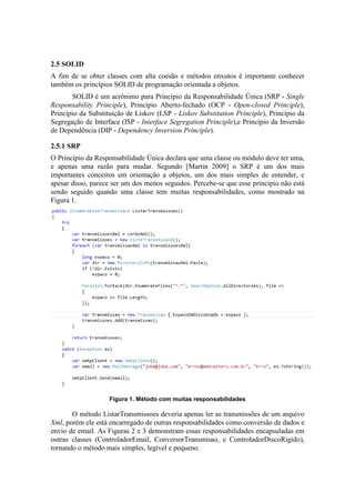2.5 SOLID
A fim de se obter classes com alta coesão e métodos enxutos é importante conhecer
também os princípios SOLID de programação orientada a objetos.
SOLID é um acrônimo para Princípio da Responsabilidade Única (SRP - Single
Responsability Principle), Princípio Aberto-fechado (OCP - Open-closed Principle),
Princípio da Substituição de Liskov (LSP - Liskov Substitution Principle), Princípio da
Segregação de Interface (ISP - Interface Segregation Principle),e Princípio da Inversão
de Dependência (DIP - Dependency Inversion Principle).
2.5.1 SRP
O Princípio da Responsabilidade Única declara que uma classe ou módulo deve ter uma,
e apenas uma razão para mudar. Segundo [Martin 2009] o SRP é um dos mais
importantes conceitos em orientação a objetos, um dos mais simples de entender, e
apesar disso, parece ser um dos menos seguidos. Percebe-se que esse princípio não está
sendo seguido quando uma classe tem muitas responsabilidades, como mostrado na
Figura 1.
Figura 1. Método com muitas responsabilidades
O método ListarTransmissoes deveria apenas ler as transmissões de um arquivo
Xml, porém ele está encarregado de outras responsabilidades como conversão de dados e
envio de email. As Figuras 2 e 3 demonstram essas responsabilidades encapsuladas em
outras classes (ControladorEmail, ConversorTransmisao, e ControladorDiscoRigido),
tornando o método mais simples, legível e pequeno.
 