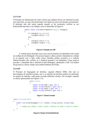 2.5.3 LSP
O Princípio de Substituição de Liskov afirma que subtipos devem ser substituíveis pelo
seus tipos base, ou seja, está relacionado com regras de como usar herança corretamente.
O princípio não está sendo seguido quando se faz necessário verificar se um
determinado tipo base é um subtipo, como evidenciado na Figura 6.
Figura 6. Violação do LSP
A violação desse princípio nesse caso está em projetar um Quadrado como sendo
um subtipo de um Retângulo. Este possui largura e altura, porém o Quadrado na verdade
só se importa com o lado, então coisas estranhas podem acontecer se o método
DobrarTamanho não verificar se a instância passada é um Quadrado. Como pode-se
perceber, o Quadrado não é substituível pelo Retângulo, quebrando o LSP. Um melhor
design para as classes citadas seria ambas herdarem de Forma.
2.5.4 ISP
O Princípio de Segregação de Interface, segundo [Martin 2006], lida com as
desvantagens de interfaces gordas, isto é, os métodos da interface podem ser quebrados
em grupos de métodos, cada grupo servindo diferentes clientes. Por exemplo, suponha
as classes apresentadas nas Figuras 7 e 8:
Figura 7. Classe Contato
Figura 8. Classe ControladorEmail
 