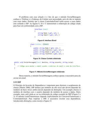 O problema com essa solução é o fato de que o método EnviarMensagem
conhece o Telefone e o Endereço do Contato sem necessidade, pois ele não se importa
com esses dados. Permitir que a classe ControladorEmail tenha acesso a esses dados
está violando o ISP. As figuras 9, 10 e 11 demonstram a refatoração do código citado
para ficar em conformidade com o ISP.
Figura 9. Interface IEmail
Figura 10. Classe Contato refatorada
Figura 11. Método EnviarMensagem refatorado
Dessa maneira, o método EnviarMensagem conhece apenas o necessário para ele
enviar um email.
2.5.5 DIP
O Princípio da Inversão de Dependência é importante para diminuir o acoplamento de
classes [Martin 2006]. DIP destaca que módulos de alto nível não devem depender de
módulos de baixo nível; ambos devem depender de abstrações. Um exemplo clássico é
módulos de interface com o usuário depender do módulos de acesso a dados. Outro
exemplo, mais sutil, pode-se ver na refatoração do código exemplo do SRP (Figura 2 e
3). O método ListarTransmissoes depende explicitamente de ConversorTransmissao e
ControladorEmail. Para respeitar o DIP, é necessário inverter essa dependência,
introduzindo abstrações, como mostra a Figura 12:
 