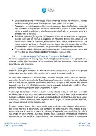 João Nuno Monteiro Vieira IST nº 47104
Luís M.J. Mendes Neto IST nº 74776
Master degree (MSc) students in Transport Planning and Operation
 Efeitos colaterais: alguns instrumentos de políticas têm efeitos colaterais não intencionais, podendo
ser positivos ou negativos, sendo um exemplo disto o efeito redistributivo das taxas;
 Fiscalização: é importante que as medidas implementadas sejam de simples fiscalização e sejam de
facto fiscalizadas. Este ponto está relacionado também com a eficiência e eficácia da medida: a
medida só será eficaz se houver fiscalização da mesma e a fiscalização só consegue ser ampla se o
custo de a fazer for aceitável;
 Período de implementação: algumas medidas podem apenas ser implementáveis a longo prazo,
podendo neste caso ser preferível a adopção de um instrumento diferente. Um exemplo de uma
medida com um período de implementação muito elevado seria a taxação de todas as estradas. Esta
medida obrigaria a que todos os veículos tivessem um sistema electrónico que permitisse identificar
quais as estradas e distâncias percorridas, algo que não se consegue implementar rapidamente;
 Constrangimentos legais: idealmente, os instrumentos escolhidos devem ser aceitáveis perante a lei
em vigor, dado que a mudança de leis pode ser demorada ou demasiado difícil.
3.1 Instrumentos de Políticas no Transporte Rodoviário
Os instrumentos de implementação das políticas de internalização de externalidades, no transporte rodoviário,
podem ser divididos pelos componentes de custos associados. Nesta secção analisa-se os instrumentos mais
apropriados por cada componente.
3.1.1 Infra-estrutura
Dado que a construção e manutenção das infra-estruturas têm custos associados, a questão da recuperação
desses custos, a partir da taxação sobre os utilizadores da mesma, é de grande importância.
Os custos com a infra-estrutura podem dividir-se em custos fixos, ou capital investido, e em custos variáveis,
que resultam dos custos de manutenção. Enquanto os custos fixos existem, seja a infra-estrutura utilizada ou
não, os custos variáveis dependem principalmente do nível de utilização da infra-estrutura. Será também
importante contabilizar, nos custos da infra-estrutura, os custos derivados da fiscalização e gestão do tráfego,
premissas importantes para garantir o bom funcionamento do sistema.
A recuperação dos custos da infra-estrutura a partir da taxação do uso deverá, de acordo com o racional da
eficiência económica, estar ligado com o custo marginal de servir um utilizador. Desta forma, o acréscimo de
custos provocado pela passagem de um veículo numa estrada deverá ser compensado pela taxa a aplicar,
incentivando o utilizador a reduzir os custos subjacentes (evitar a viagem, utilizar veículos menos agressivos,
usar um modo alternativo com menos custos, etc.).
No entanto, as taxas devem, a longo prazo, permitir a recuperação dos custos totais com a infra-estrutura.
Este ponto é mais difícil de atingir se uma parte significativa dos custos não variar com a utilização da infra-
estrutura (custos fixos), neste caso a taxação ao custo marginal não permite a recuperação total dos custos e
esta terá de ser feita recorrendo a subsidiação cruzada, o que é indesejável numa óptica de concorrência
justa entre modos. Para a alocação correcta de custos e para uma tarifação justa, as taxas de infra-estrutura
 