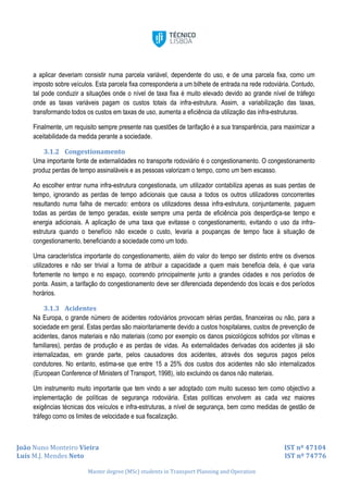 João Nuno Monteiro Vieira IST nº 47104
Luís M.J. Mendes Neto IST nº 74776
Master degree (MSc) students in Transport Planning and Operation
a aplicar deveriam consistir numa parcela variável, dependente do uso, e de uma parcela fixa, como um
imposto sobre veículos. Esta parcela fixa corresponderia a um bilhete de entrada na rede rodoviária. Contudo,
tal pode conduzir a situações onde o nível de taxa fixa é muito elevado devido ao grande nível de tráfego
onde as taxas variáveis pagam os custos totais da infra-estrutura. Assim, a variabilização das taxas,
transformando todos os custos em taxas de uso, aumenta a eficiência da utilização das infra-estruturas.
Finalmente, um requisito sempre presente nas questões de tarifação é a sua transparência, para maximizar a
aceitabilidade da medida perante a sociedade.
3.1.2 Congestionamento
Uma importante fonte de externalidades no transporte rodoviário é o congestionamento. O congestionamento
produz perdas de tempo assinaláveis e as pessoas valorizam o tempo, como um bem escasso.
Ao escolher entrar numa infra-estrutura congestionada, um utilizador contabiliza apenas as suas perdas de
tempo, ignorando as perdas de tempo adicionais que causa a todos os outros utilizadores concorrentes
resultando numa falha de mercado: embora os utilizadores dessa infra-estrutura, conjuntamente, paguem
todas as perdas de tempo geradas, existe sempre uma perda de eficiência pois desperdiça-se tempo e
energia adicionais. A aplicação de uma taxa que evitasse o congestionamento, evitando o uso da infra-
estrutura quando o benefício não excede o custo, levaria a poupanças de tempo face à situação de
congestionamento, beneficiando a sociedade como um todo.
Uma característica importante do congestionamento, além do valor do tempo ser distinto entre os diversos
utilizadores e não ser trivial a forma de atribuir a capacidade a quem mais beneficia dela, é que varia
fortemente no tempo e no espaço, ocorrendo principalmente junto a grandes cidades e nos períodos de
ponta. Assim, a tarifação do congestionamento deve ser diferenciada dependendo dos locais e dos períodos
horários.
3.1.3 Acidentes
Na Europa, o grande número de acidentes rodoviários provocam sérias perdas, financeiras ou não, para a
sociedade em geral. Estas perdas são maioritariamente devido a custos hospitalares, custos de prevenção de
acidentes, danos materiais e não materiais (como por exemplo os danos psicológicos sofridos por vítimas e
familiares), perdas de produção e as perdas de vidas. As externalidades derivadas dos acidentes já são
internalizadas, em grande parte, pelos causadores dos acidentes, através dos seguros pagos pelos
condutores. No entanto, estima-se que entre 15 a 25% dos custos dos acidentes não são internalizados
(European Conference of Ministers of Transport, 1998), isto excluindo os danos não materiais.
Um instrumento muito importante que tem vindo a ser adoptado com muito sucesso tem como objectivo a
implementação de políticas de segurança rodoviária. Estas políticas envolvem as cada vez maiores
exigências técnicas dos veículos e infra-estruturas, a nível de segurança, bem como medidas de gestão de
tráfego como os limites de velocidade e sua fiscalização.
 