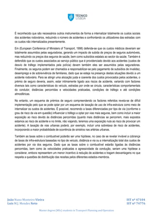 João Nuno Monteiro Vieira IST nº 47104
Luís M.J. Mendes Neto IST nº 74776
Master degree (MSc) students in Transport Planning and Operation
É reconhecido que são necessários outros instrumentos de forma a internalizar totalmente os custos sociais
dos acidentes rodoviários, reduzindo o número de acidentes e confrontando os utilizadores das estradas com
os custos não internalizados presentemente.
Em (European Conference of Ministers of Transport, 1998) defende-se que os custos médicos deveriam ser
totalmente assumidos pelas seguradoras, gerando um impacto de subida de preços de seguros automóveis,
mas reduzindo os preços dos seguros de saúde, bem como subsídios estatais ao sector da saúde. Também é
defendido que os custos associados ao serviço público que é providenciado devido aos acidentes (custos de
desvio de tráfego implementados pela polícia) devem também eles ser assumidos pelas seguradoras.
Finalmente, os seguros podem ser chamados a responsabilizar-se pelo pagamento de subsídios de invalidez,
desemprego e de sobrevivência de familiares, dado que se esteja na presença destas situações devido a um
acidente rodoviário. Para se atingir uma alocação justa e coerente dos custos provocados pelos acidentes, o
prémio de seguro deveria, assim, estar intimamente ligado aos riscos de acidente, variando com factores
diversos tais como características do veículo, estradas por onde se circula, características comportamentais
do condutor, distâncias percorridas e velocidades praticadas, condições de tráfego e até condições
atmosféricas.
No entanto, um esquema de prémios de seguro compreendendo os factores referidos revela-se de difícil
implementação pelo que se pode optar por um esquema de taxação de uso de infra-estrutura como meio de
internalizar os custos de acidentes. É possível, recorrendo a taxas diferenciadas por tipo de via (conforme o
grau de risco da via em questão) influenciar o tráfego a optar por vias mais seguras, bem como incluir a maior
exposição ao risco devido às distâncias percorridas (quanto mais distâncias se percorrem, mais expostos
estamos ao risco de acidente e no limite, não viajando, teremos uma exposição nula ao risco de provocar um
acidente). A taxação de vias urbanas poderá, por exemplo, incluir uma sobretaxa de risco de acidentes,
incorporando a maior probabilidade de ocorrência de sinistros nas artérias urbanas.
Também as taxas sobre o combustível poderão ser uma hipótese, no caso de se revelar inviável a cobrança
de taxas de infra-estrutura baseadas no tipo de veículo, distância e via ou a internalização total dos custos de
acidentes por via dos seguros. Dado que as taxas sobre o combustível estarão ligadas às distâncias
percorridas, bem como às velocidades praticadas e agressividade da condução, seriam uma hipótese a
considerar, embora representem um menor incentivo à redução de acidentes e tragam desvantagens no que
respeita a questões de distribuição das receitas pelos diferentes estados-membros.
 
