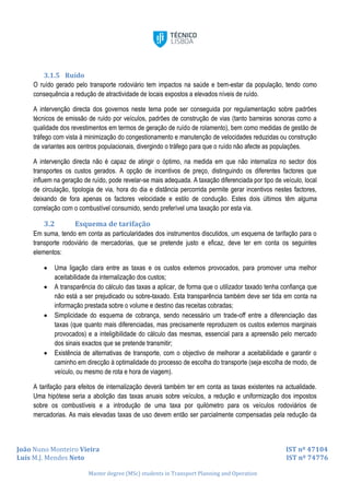 João Nuno Monteiro Vieira IST nº 47104
Luís M.J. Mendes Neto IST nº 74776
Master degree (MSc) students in Transport Planning and Operation
3.1.5 Ruído
O ruído gerado pelo transporte rodoviário tem impactos na saúde e bem-estar da população, tendo como
consequência a redução de atractividade de locais expostos a elevados níveis de ruído.
A intervenção directa dos governos neste tema pode ser conseguida por regulamentação sobre padrões
técnicos de emissão de ruído por veículos, padrões de construção de vias (tanto barreiras sonoras como a
qualidade dos revestimentos em termos de geração de ruído de rolamento), bem como medidas de gestão de
tráfego com vista à minimização do congestionamento e manutenção de velocidades reduzidas ou construção
de variantes aos centros populacionais, divergindo o tráfego para que o ruído não afecte as populações.
A intervenção directa não é capaz de atingir o óptimo, na medida em que não internaliza no sector dos
transportes os custos gerados. A opção de incentivos de preço, distinguindo os diferentes factores que
influem na geração de ruído, pode revelar-se mais adequada. A taxação diferenciada por tipo de veículo, local
de circulação, tipologia de via, hora do dia e distância percorrida permite gerar incentivos nestes factores,
deixando de fora apenas os factores velocidade e estilo de condução. Estes dois últimos têm alguma
correlação com o combustível consumido, sendo preferível uma taxação por esta via.
3.2 Esquema de tarifação
Em suma, tendo em conta as particularidades dos instrumentos discutidos, um esquema de tarifação para o
transporte rodoviário de mercadorias, que se pretende justo e eficaz, deve ter em conta os seguintes
elementos:
 Uma ligação clara entre as taxas e os custos externos provocados, para promover uma melhor
aceitabilidade da internalização dos custos;
 A transparência do cálculo das taxas a aplicar, de forma que o utilizador taxado tenha confiança que
não está a ser prejudicado ou sobre-taxado. Esta transparência também deve ser tida em conta na
informação prestada sobre o volume e destino das receitas cobradas;
 Simplicidade do esquema de cobrança, sendo necessário um trade-off entre a diferenciação das
taxas (que quanto mais diferenciadas, mas precisamente reproduzem os custos externos marginais
provocados) e a inteligibilidade do cálculo das mesmas, essencial para a apreensão pelo mercado
dos sinais exactos que se pretende transmitir;
 Existência de alternativas de transporte, com o objectivo de melhorar a aceitabilidade e garantir o
caminho em direcção à optimalidade do processo de escolha do transporte (seja escolha de modo, de
veículo, ou mesmo de rota e hora de viagem).
A tarifação para efeitos de internalização deverá também ter em conta as taxas existentes na actualidade.
Uma hipótese seria a abolição das taxas anuais sobre veículos, a redução e uniformização dos impostos
sobre os combustíveis e a introdução de uma taxa por quilómetro para os veículos rodoviários de
mercadorias. As mais elevadas taxas de uso devem então ser parcialmente compensadas pela redução da
 
