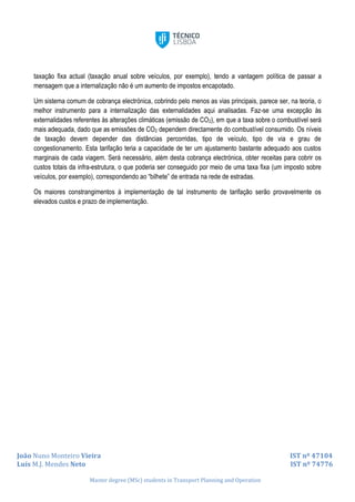 João Nuno Monteiro Vieira IST nº 47104
Luís M.J. Mendes Neto IST nº 74776
Master degree (MSc) students in Transport Planning and Operation
taxação fixa actual (taxação anual sobre veículos, por exemplo), tendo a vantagem política de passar a
mensagem que a internalização não é um aumento de impostos encapotado.
Um sistema comum de cobrança electrónica, cobrindo pelo menos as vias principais, parece ser, na teoria, o
melhor instrumento para a internalização das externalidades aqui analisadas. Faz-se uma excepção às
externalidades referentes às alterações climáticas (emissão de CO2), em que a taxa sobre o combustível será
mais adequada, dado que as emissões de CO2 dependem directamente do combustível consumido. Os níveis
de taxação devem depender das distâncias percorridas, tipo de veículo, tipo de via e grau de
congestionamento. Esta tarifação teria a capacidade de ter um ajustamento bastante adequado aos custos
marginais de cada viagem. Será necessário, além desta cobrança electrónica, obter receitas para cobrir os
custos totais da infra-estrutura, o que poderia ser conseguido por meio de uma taxa fixa (um imposto sobre
veículos, por exemplo), correspondendo ao “bilhete” de entrada na rede de estradas.
Os maiores constrangimentos à implementação de tal instrumento de tarifação serão provavelmente os
elevados custos e prazo de implementação.
 