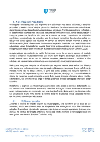 João Nuno Monteiro Vieira IST nº 47104
Luís M.J. Mendes Neto IST nº 74776
Master degree (MSc) students in Transport Planning and Operation
4. A alteração do Paradigma
O transporte é importante para o lado do produtor e do consumidor. Pelo lado do consumidor, o transporte
proporciona o acesso a bens e serviços, permitindo a localização de actividades em áreas mais distantes,
alargando assim o leque de opções de localização dessas actividades. A tendência actualmente verificada é a
de crescimento de distâncias entre actividades, traduzindo-se em mais mobilidade. Para o lado do produtor, o
transporte proporciona benefícios tais como as economias de escala, concentrando as actividades
económicas, a especialização da produção e uso de vantagens competitivas das diferentes regiões e a
redução dos custos logísticos das indústrias. Os serviços de transporte também requerem o fabrico de
veículos e construção de infra-estruturas, de manutenção e operação de veículos provocando também estas
actividades a procura de outros bens e serviços. Desta forma, as consequências de um aumento de preço do
transporte podem traduzir-se em impactos em diversos sectores económicos (European Comission, 2008).
As externalidades são resultantes do conflito de interesses no uso de um recurso escasso, só existindo
quando há competição no uso desse recurso. Esse recurso é alvo de perda de valor pois a sua qualidade, ou
estado, altera-se devido ao seu uso. No caso dos transportes, pode-se considerar o ambiente, a infra-
estrutura e até a segurança de pessoas e bens como o recurso sobre o qual os agentes competem.
Dado que os serviços de transporte são influenciados pelo preço dos mesmos, se se verificar uma diferença
entre o preço e os custos subjacentes a esse transporte, então estamos na presença de uma ineficiência do
mercado. Como visto na secção anterior, se parte dos custos gerados pelo transporte rodoviário de
mercadorias não for integralmente suportado pelos seus geradores, será pago por outros utilizadores do
sistema de transportes ou pela sociedade no geral. Estes custos, impostos a terceiros, são as referidas
externalidades, que têm crescido ao longo do tempo apesar dos avanços tecnológicos notáveis no sector
rodoviário.
Desta forma, se os preços não reflectem apropriadamente os custos sociais da actividade de transporte, não
são transmitidos os sinais correctos ao mercado, conduzindo a situações onde as actividades de transporte
geram custos excessivos em comparação com uma situação eficiente. Neste cenário, os diferentes modos
não são utilizados de uma forma óptima e o equilíbrio deste mix de usos não conduz à desejada eficiência
que traz o maior benefício para a sociedade.
4.1 Utilizador pagador
Aplicando o princípio do utilizador-pagador ou poluidor-pagador, será expectável que as taxas de uso
aumentem, embora este aumento possa ser compensado pela diminuição das taxas fixas actualmente
aplicadas. O conceito da internalização pressupõe, mais do que um aumento generalizado de preços, uma
alteração na estrutura de tarifação, embora na maioria dos estados membros a internalização resulte em
taxas globais mais elevadas (European Comission, 2008).
 