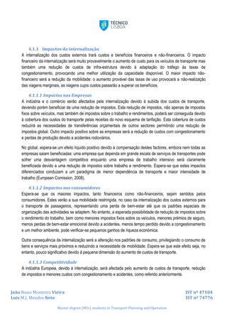 João Nuno Monteiro Vieira IST nº 47104
Luís M.J. Mendes Neto IST nº 74776
Master degree (MSc) students in Transport Planning and Operation
4.1.1 Impactos da internalização
A internalização dos custos externos trará custos e benefícios financeiros e não-financeiros. O impacto
financeiro da internalização será muito provavelmente o aumento de custo para os veículos de transporte mas
também uma redução de custos de infra-estrutura devido à adaptação do tráfego às taxas de
congestionamento, provocando uma melhor utilização da capacidade disponível. O maior impacto não-
financeiro será a redução da mobilidade: o aumento provável das taxas de uso provocará a não-realização
das viagens marginais, as viagens cujos custos passarão a superar os benefícios.
4.1.1.1 Impactos nas Empresas
A indústria e o comércio serão afectados pela internalização devido à subida dos custos de transporte,
devendo porém beneficiar de uma redução de impostos. Esta redução de impostos, não apenas de impostos
fixos sobre veículos, mas também de impostos sobre o trabalho e rendimentos, poderá ser conseguida devido
à cobertura dos custos do transporte pelas receitas do novo esquema de tarifação. Esta cobertura de custos
reduzirá as necessidades de transferências orçamentais de outros sectores permitindo uma redução de
impostos global. Outro impacto positivo sobre as empresas será a redução de custos com congestionamento
e perdas de produção devido a acidentes rodoviários.
No global, espera-se um efeito líquido positivo devido à compensação destes factores, embora nem todas as
empresas saiam beneficiadas: uma empresa que dependa em grande escala de serviços de transportes pode
sofrer uma desvantagem competitiva enquanto uma empresa de trabalho intensivo será claramente
beneficiada devido a uma redução de impostos sobre trabalho e rendimento. Espera-se que estes impactos
diferenciados conduzam a um paradigma de menor dependência de transporte e maior intensidade de
trabalho (European Comission, 2008).
4.1.1.2 Impactos nos consumidores
Espera-se que os maiores impactos, tanto financeiros como não-financeiros, sejam sentidos pelos
consumidores. Estes verão a sua mobilidade restringida, no caso da internalização dos custos externos para
o transporte de passageiros, representando uma perda de bem-estar até que os padrões espaciais de
organização das actividades se adaptem. No entanto, a esperada possibilidade de redução de impostos sobre
o rendimento do trabalho, bem como menores impostos fixos sobre os veículos, menores prémios de seguro,
menos perdas de bem-estar emocional devido a acidentes, menos tempo perdido devido a congestionamento
e um melhor ambiente, pode verificar-se pequenos ganhos de riqueza económica.
Outra consequência da internalização será a alteração nos padrões de consumo, privilegiando o consumo de
bens e serviços mais próximos e reduzindo a necessidade de mobilidade. Espera-se que este efeito seja, no
entanto, pouco significativo devido à pequena dimensão do aumento de custos de transporte.
4.1.1.3 Competitividade
A indústria Europeia, devido à internalização, será afectada pelo aumento de custos de transporte, redução
de impostos e menores custos com congestionamento e acidentes, como referido anteriormente.
 