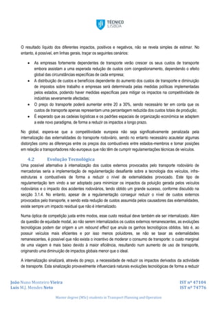 João Nuno Monteiro Vieira IST nº 47104
Luís M.J. Mendes Neto IST nº 74776
Master degree (MSc) students in Transport Planning and Operation
O resultado líquido dos diferentes impactos, positivos e negativos, não se revela simples de estimar. No
entanto, é possível, em linhas gerais, traçar os seguintes cenários:
 As empresas fortemente dependentes de transporte verão crescer os seus custos de transporte
embora assistam a uma esperada redução de custos com congestionamento, dependendo o efeito
global das circunstâncias específicas de cada empresa;
 A distribuição de custos e benefícios dependente do aumento dos custos de transporte e diminuição
de impostos sobre trabalho e empresas será determinada pelas medidas políticas implementadas
pelos estados, podendo haver medidas específicas para mitigar os impactos na competitividade de
indústrias severamente afectadas;
 O preço do transporte poderá aumentar entre 20 a 30%, sendo necessário ter em conta que os
custos de transporte apenas representam uma percentagem reduzida dos custos totais de produção;
 É esperado que as cadeias logísticas e os padrões espaciais de organização económica se adaptem
a este novo paradigma, de forma a reduzir os impactos a longo prazo.
No global, espera-se que a competitividade europeia não seja significativamente penalizada pela
internalização das externalidades do transporte rodoviário, sendo no entanto necessário acautelar algumas
distorções como as diferenças entre os preços dos combustíveis entre estados-membros e tomar posições
em relação a transportadores não europeus que não têm de cumprir regulamentações técnicas de veículos.
4.2 Evolução Tecnológica
Uma possível alternativa à internalização dos custos externos provocados pelo transporte rodoviário de
mercadorias seria a implementação de regulamentação desafiante sobre a tecnologia dos veículos, infra-
estruturas e combustíveis de forma a reduzir o nível de externalidades provocado. Este tipo de
regulamentação tem vindo a ser adoptado para minimizar os impactos da poluição gerada pelos veículos
rodoviários e o impacto dos acidentes rodoviários, tendo obtido um grande sucesso, conforme discutido na
secção 3.1.4. No entanto, apesar de a regulamentação conseguir reduzir o nível de custos externos
provocados pelo transporte, e sendo esta redução de custos assumida pelos causadores das externalidades,
existe sempre um impacto residual que não é internalizado.
Numa óptica de competição justa entre modos, esse custo residual deve também ele ser internalizado. Além
da questão de equidade modal, ao não serem internalizados os custos externos remanescentes, as evoluções
tecnológicas podem dar origem a um rebound effect que anula os ganhos tecnológicos obtidos. Isto é, ao
possuir veículos mais eficientes e por isso menos poluidores, se não se taxar as externalidades
remanescentes, é possível que não exista o incentivo de moderar o consumo de transporte: o custo marginal
de uma viagem é mais baixo devido à maior eficiência, resultando num aumento de uso de transporte,
originando uma diminuição de impactos globais menor que o ideal.
A internalização sinalizará, através do preço, a necessidade de reduzir os impactos derivados da actividade
de transporte. Esta sinalização provavelmente influenciará naturais evoluções tecnológicas de forma a reduzir
 