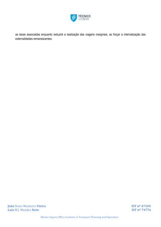 João Nuno Monteiro Vieira IST nº 47104
Luís M.J. Mendes Neto IST nº 74776
Master degree (MSc) students in Transport Planning and Operation
as taxas associadas enquanto reduzirá a realização das viagens marginais, ao forçar a internalização das
externalidades remanescentes.
 