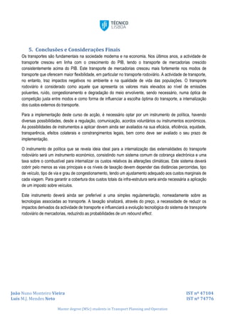 João Nuno Monteiro Vieira IST nº 47104
Luís M.J. Mendes Neto IST nº 74776
Master degree (MSc) students in Transport Planning and Operation
5. Conclusões e Considerações Finais
Os transportes são fundamentais na sociedade moderna e na economia. Nos últimos anos, a actividade de
transporte cresceu em linha com o crescimento do PIB, tendo o transporte de mercadorias crescido
consistentemente acima do PIB. Este transporte de mercadorias cresceu mais fortemente nos modos de
transporte que oferecem maior flexibilidade, em particular no transporte rodoviário. A actividade de transporte,
no entanto, traz impactos negativos no ambiente e na qualidade de vida das populações. O transporte
rodoviário é considerado como aquele que apresenta os valores mais elevados ao nível de emissões
poluentes, ruído, congestionamento e degradação do meio envolvente, sendo necessário, numa óptica de
competição justa entre modos e como forma de influenciar a escolha óptima do transporte, a internalização
dos custos externos do transporte.
Para a implementação deste curso de acção, é necessário optar por um instrumento de política, havendo
diversas possibilidades, desde a regulação, comunicação, acordos voluntários ou instrumentos económicos.
As possibilidades de instrumentos a aplicar devem ainda ser avaliados na sua eficácia, eficiência, equidade,
transparência, efeitos colaterais e constrangimentos legais, bem como deve ser avaliado o seu prazo de
implementação.
O instrumento de política que se revela ideia ideal para a internalização das externalidades do transporte
rodoviário será um instrumento económico, consistindo num sistema comum de cobrança electrónica e uma
taxa sobre o combustível para internalizar os custos relativos às alterações climáticas. Este sistema deverá
cobrir pelo menos as vias principais e os níveis de taxação devem depender das distâncias percorridas, tipo
de veículo, tipo de via e grau de congestionamento, tendo um ajustamento adequado aos custos marginais de
cada viagem. Para garantir a cobertura dos custos totais da infra-estrutura seria ainda necessária a aplicação
de um imposto sobre veículos.
Este instrumento deverá ainda ser preferível a uma simples regulamentação, nomeadamente sobre as
tecnologias associadas ao transporte. A taxação sinalizará, através do preço, a necessidade de reduzir os
impactos derivados da actividade de transporte e influenciará a evolução tecnológica do sistema de transporte
rodoviário de mercadorias, reduzindo as probabilidades de um rebound effect.
 