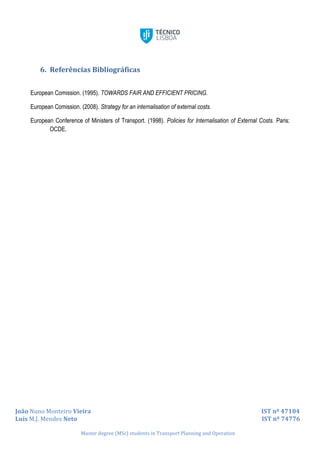 João Nuno Monteiro Vieira IST nº 47104
Luís M.J. Mendes Neto IST nº 74776
Master degree (MSc) students in Transport Planning and Operation
6. Referências Bibliográficas
European Comission. (1995). TOWARDS FAIR AND EFFICIENT PRICING.
European Comission. (2008). Strategy for an internalisation of external costs.
European Conference of Ministers of Transport. (1998). Policies for Internalisation of External Costs. Paris:
OCDE.
 