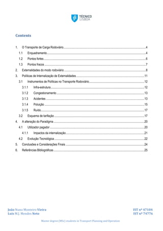 João Nuno Monteiro Vieira IST nº 47104
Luís M.J. Mendes Neto IST nº 74776
Master degree (MSc) students in Transport Planning and Operation
Contents
1. O Transporte de Carga Rodoviário.............................................................................................................4
1.1 Enquadramento...................................................................................................................................4
1.2 Pontos fortes.......................................................................................................................................6
1.3 Pontos fracos ......................................................................................................................................7
2. Externalidades do modo rodoviário ............................................................................................................8
3. Políticas de Internalização de Externalidades ..........................................................................................11
3.1 Instrumentos de Políticas no Transporte Rodoviário.........................................................................12
3.1.1 Infra-estrutura............................................................................................................................12
3.1.2 Congestionamento ....................................................................................................................13
3.1.3 Acidentes ..................................................................................................................................13
3.1.4 Poluição ....................................................................................................................................15
3.1.5 Ruído.........................................................................................................................................17
3.2 Esquema de tarifação .......................................................................................................................17
4. A alteração do Paradigma........................................................................................................................20
4.1 Utilizador pagador.............................................................................................................................20
4.1.1 Impactos da internalização........................................................................................................21
4.2 Evolução Tecnológica .......................................................................................................................22
5. Conclusões e Considerações Finais ........................................................................................................24
6. Referências Bibliográficas........................................................................................................................25
 
