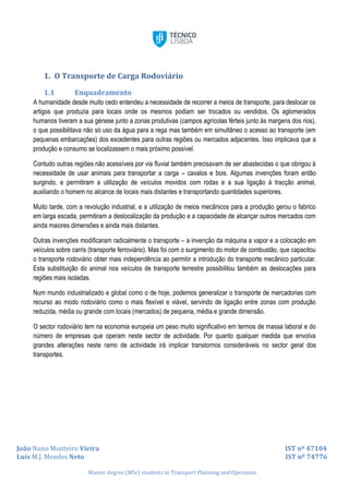João Nuno Monteiro Vieira IST nº 47104
Luís M.J. Mendes Neto IST nº 74776
Master degree (MSc) students in Transport Planning and Operation
1. O Transporte de Carga Rodoviário
1.1 Enquadramento
A humanidade desde muito cedo entendeu a necessidade de recorrer a meios de transporte, para deslocar os
artigos que produzia para locais onde os mesmos podiam ser trocados ou vendidos. Os aglomerados
humanos tiveram a sua génese junto a zonas produtivas (campos agrícolas férteis junto às margens dos rios),
o que possibilitava não só uso da água para a rega mas também em simultâneo o acesso ao transporte (em
pequenas embarcações) dos excedentes para outras regiões ou mercados adjacentes. Isso implicava que a
produção e consumo se localizassem o mais próximo possível.
Contudo outras regiões não acessíveis por via fluvial também precisavam de ser abastecidas o que obrigou à
necessidade de usar animais para transportar a carga – cavalos e bois. Algumas invenções foram então
surgindo, e permitiram a utilização de veículos movidos com rodas e a sua ligação à tracção animal,
auxiliando o homem no alcance de locais mais distantes e transportando quantidades superiores.
Muito tarde, com a revolução industrial, e a utilização de meios mecânicos para a produção gerou o fabrico
em larga escada, permitiram a deslocalização da produção e a capacidade de alcançar outros mercados com
ainda maiores dimensões e ainda mais distantes.
Outras invenções modificaram radicalmente o transporte – a invenção da máquina a vapor e a colocação em
veículos sobre carris (transporte ferroviário). Mas foi com o surgimento do motor de combustão, que capacitou
o transporte rodoviário obter mais independência ao permitir a introdução do transporte mecânico particular.
Esta substituição do animal nos veículos de transporte terrestre possibilitou também as deslocações para
regiões mais isoladas.
Num mundo industrializado e global como o de hoje, podemos generalizar o transporte de mercadorias com
recurso ao modo rodoviário como o mais flexível e viável, servindo de ligação entre zonas com produção
reduzida, média ou grande com locais (mercados) de pequena, média e grande dimensão.
O sector rodoviário tem na economia europeia um peso muito significativo em termos de massa laboral e do
número de empresas que operam neste sector de actividade. Por quanto qualquer medida que envolva
grandes alterações neste ramo de actividade irá implicar transtornos consideráveis no sector geral dos
transportes.
 