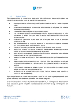 João Nuno Monteiro Vieira IST nº 47104
Luís M.J. Mendes Neto IST nº 74776
Master degree (MSc) students in Transport Planning and Operation
1.2 Pontos fortes
Os principais atributos ou características deste modo, que contribuem em grande medida para a sua
prevalência sobre os demais, podem ser resumidos em alguns pontos:
• A sua flexibilidade que possibilita carga e descarga em quase todos os locais – desde que ligados
à rede;
• A deslocação de mercadorias acondicionadas em contentores (ou em paletes com menores
dimensões de embalamento);
• O transporte de produtos a granel, no estado sólido ou líquido;
• Tem uma enorme facilidade de movimentação desde a origem ao destino final, ou como
complemento na primeira e na última etapa do percurso, caso sejam utilizados outros modos
durante o percurso;
• Proporciona a ligação mais eficiente entre duas localizações, desde de que se encontrem
conectadas em rede;
• Não tem a necessidade de transbordos, excepto se for entre veículos de diferentes dimensões
para contornar restrições de acesso nos centros urbanos;
• Permite um transporte porta-a-porta ao qual ainda não se encontrou melhor substituto;
• A sua grande fiabilidade, uma vez que infra-estrutura que lhe dá apoio, tem elevada redundância
(permite um enumero considerável de alternativas de percurso);
• A sua velocidade não é elevada, mas permite valores comerciais relativamente fiáveis se a rede
viária utilizada for de nível superior (auto-estradas);
• A elevada facilidade de transporte por preços acessíveis de pequenas quantidades e distâncias
curtas;
• A elevada elasticidade de horários de carga e descarga (desde que respeitando as restrições
impostas em determinados locais – centros urbanos), para operadores com veículos de dimensão
reduzida;
• O facto de servir quase todas as regiões, com maior centralidade, periféricas ou mesmo regiões
isoladas num espaço de tempo relativamente curto.
• A capacidade de se poder efectuar o controlo do seu trajecto e alterações quase imediatas do
mesmo, em caso de necessidade.
É por isso que os dados de quota de mercado (valores a rondar os 70%) são de longe superiores neste modo
quando comparados com os restantes conforme se pode analisar na Figura 2.
O seu limiar de eficiência máxima é atingido em distâncias de 300 km, no entanto pode ser ultrapassado em
casos excepcionais, quando transportam produtos de elevado valor unitário ou cujo valor tempo não tem
muito peso.
 