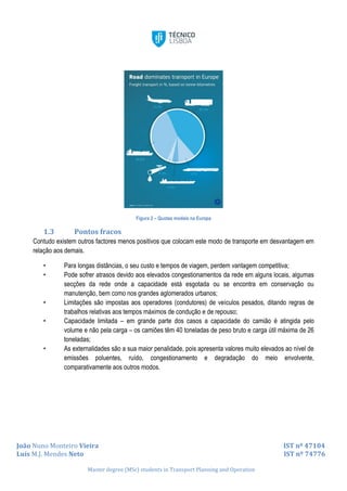 João Nuno Monteiro Vieira IST nº 47104
Luís M.J. Mendes Neto IST nº 74776
Master degree (MSc) students in Transport Planning and Operation
Figura 2 – Quotas modais na Europa
1.3 Pontos fracos
Contudo existem outros factores menos positivos que colocam este modo de transporte em desvantagem em
relação aos demais.
• Para longas distâncias, o seu custo e tempos de viagem, perdem vantagem competitiva;
• Pode sofrer atrasos devido aos elevados congestionamentos da rede em alguns locais, algumas
secções da rede onde a capacidade está esgotada ou se encontra em conservação ou
manutenção, bem como nos grandes aglomerados urbanos;
• Limitações são impostas aos operadores (condutores) de veículos pesados, ditando regras de
trabalhos relativas aos tempos máximos de condução e de repouso;
• Capacidade limitada – em grande parte dos casos a capacidade do camião é atingida pelo
volume e não pela carga – os camiões têm 40 toneladas de peso bruto e carga útil máxima de 26
toneladas;
• As externalidades são a sua maior penalidade, pois apresenta valores muito elevados ao nível de
emissões poluentes, ruído, congestionamento e degradação do meio envolvente,
comparativamente aos outros modos.
 