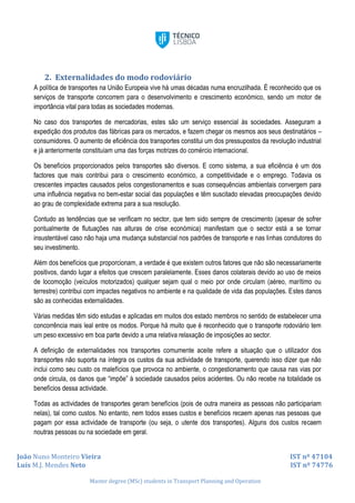 João Nuno Monteiro Vieira IST nº 47104
Luís M.J. Mendes Neto IST nº 74776
Master degree (MSc) students in Transport Planning and Operation
2. Externalidades do modo rodoviário
A política de transportes na União Europeia vive há umas décadas numa encruzilhada. É reconhecido que os
serviços de transporte concorrem para o desenvolvimento e crescimento económico, sendo um motor de
importância vital para todas as sociedades modernas.
No caso dos transportes de mercadorias, estes são um serviço essencial às sociedades. Asseguram a
expedição dos produtos das fábricas para os mercados, e fazem chegar os mesmos aos seus destinatários –
consumidores. O aumento de eficiência dos transportes constitui um dos pressupostos da revolução industrial
e já anteriormente constituíam uma das forças motrizes do comércio internacional.
Os benefícios proporcionados pelos transportes são diversos. E como sistema, a sua eficiência é um dos
factores que mais contribui para o crescimento económico, a competitividade e o emprego. Todavia os
crescentes impactes causados pelos congestionamentos e suas consequências ambientais convergem para
uma influência negativa no bem-estar social das populações e têm suscitado elevadas preocupações devido
ao grau de complexidade extrema para a sua resolução.
Contudo as tendências que se verificam no sector, que tem sido sempre de crescimento (apesar de sofrer
pontualmente de flutuações nas alturas de crise económica) manifestam que o sector está a se tornar
insustentável caso não haja uma mudança substancial nos padrões de transporte e nas linhas condutores do
seu investimento.
Além dos benefícios que proporcionam, a verdade é que existem outros fatores que não são necessariamente
positivos, dando lugar a efeitos que crescem paralelamente. Esses danos colaterais devido ao uso de meios
de locomoção (veículos motorizados) qualquer sejam qual o meio por onde circulam (aéreo, marítimo ou
terrestre) contribui com impactes negativos no ambiente e na qualidade de vida das populações. Estes danos
são as conhecidas externalidades.
Várias medidas têm sido estudas e aplicadas em muitos dos estado membros no sentido de estabelecer uma
concorrência mais leal entre os modos. Porque há muito que é reconhecido que o transporte rodoviário tem
um peso excessivo em boa parte devido a uma relativa relaxação de imposições ao sector.
A definição de externalidades nos transportes comumente aceite refere a situação que o utilizador dos
transportes não suporta na íntegra os custos da sua actividade de transporte, querendo isso dizer que não
inclui como seu custo os malefícios que provoca no ambiente, o congestionamento que causa nas vias por
onde circula, os danos que “impõe” à sociedade causados pelos acidentes. Ou não recebe na totalidade os
benefícios dessa actividade.
Todas as actividades de transportes geram benefícios (pois de outra maneira as pessoas não participariam
nelas), tal como custos. No entanto, nem todos esses custos e benefícios recaem apenas nas pessoas que
pagam por essa actividade de transporte (ou seja, o utente dos transportes). Alguns dos custos recaem
noutras pessoas ou na sociedade em geral.
 