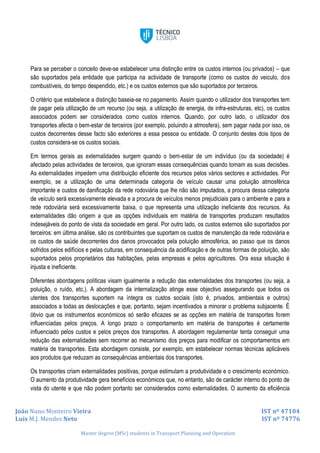 João Nuno Monteiro Vieira IST nº 47104
Luís M.J. Mendes Neto IST nº 74776
Master degree (MSc) students in Transport Planning and Operation
Para se perceber o conceito deve-se estabelecer uma distinção entre os custos internos (ou privados) – que
são suportados pela entidade que participa na actividade de transporte (como os custos do veiculo, dos
combustíveis, do tempo despendido, etc.) e os custos externos que são suportados por terceiros.
O critério que estabelece a distinção baseia-se no pagamento. Assim quando o utilizador dos transportes tem
de pagar pela utilização de um recurso (ou seja, a utilização de energia, de infra-estruturas, etc), os custos
associados podem ser considerados como custos internos. Quando, por outro lado, o utilizador dos
transportes afecta o bem-estar de terceiros (por exemplo, poluindo a atmosfera), sem pagar nada por isso, os
custos decorrentes desse facto são exteriores a essa pessoa ou entidade. O conjunto destes dois tipos de
custos considera-se os custos sociais.
Em termos gerais as externalidades surgem quando o bem-estar de um indivíduo (ou da sociedade) é
afectado pelas actividades de terceiros, que ignoram essas consequências quando tomam as suas decisões.
As externalidades impedem uma distribuição eficiente dos recursos pelos vários sectores e actividades. Por
exemplo, se a utilização de uma determinada categoria de veículo causar uma poluição atmosférica
importante e custos de danificação da rede rodoviária que lhe não são imputados, a procura dessa categoria
de veículo será excessivamente elevada e a procura de veículos menos prejudiciais para o ambiente e para a
rede rodoviária será excessivamente baixa, o que representa uma utilização ineficiente dos recursos. As
externalidades dão origem a que as opções individuais em matéria de transportes produzam resultados
indesejáveis do ponto de vista da sociedade em geral. Por outro lado, os custos externos são suportados por
terceiros: em última análise, são os contribuintes que suportam os custos de manutenção da rede rodoviária e
os custos de saúde decorrentes dos danos provocados pela poluição atmosférica, ao passo que os danos
sofridos pelos edifícios e pelas culturas, em consequência da acidificação e de outras formas de poluição, são
suportados pelos proprietários das habitações, pelas empresas e pelos agricultores. Ora essa situação é
injusta e ineficiente.
Diferentes abordagens políticas visam igualmente a redução das externalidades dos transportes (ou seja, a
poluição, o ruído, etc.). A abordagem da internalização atinge esse objectivo assegurando que todos os
utentes dos transportes suportem na íntegra os custos sociais (isto é, privados, ambientais e outros)
associados a todas as deslocações e que, portanto, sejam incentivados a minorar o problema subjacente. É
óbvio que os instrumentos económicos só serão eficazes se as opções em matéria de transportes forem
influenciadas pelos preços. A longo prazo o comportamento em matéria de transportes é certamente
influenciado pelos custos e pelos preços dos transportes. A abordagem regulamentar tenta conseguir uma
redução das externalidades sem recorrer ao mecanismo dos preços para modificar os comportamentos em
matéria de transportes. Esta abordagem consiste, por exemplo, em estabelecer normas técnicas aplicáveis
aos produtos que reduzam as consequências ambientais dos transportes.
Os transportes criam externalidades positivas, porque estimulam a produtividade e o crescimento económico.
O aumento da produtividade gera benefícios económicos que, no entanto, são de carácter interno do ponto de
vista do utente e que não podem portanto ser considerados como externalidades. O aumento da eficiência
 