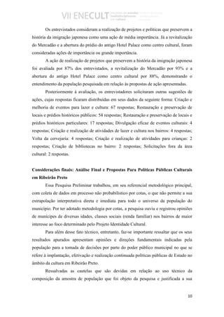 Os entrevistados consideram a realização de projetos e políticas que preservem a
história da imigração japonesa como uma ação de média importância. Já a revitalização
do Mercadão e a abertura do prédio do antigo Hotel Palace como centro cultural, foram
consideradas ações de importância ou grande importância.
       A ação de realização de projetos que preservem a história da imigração japonesa
foi avaliada por 87% dos entrevistados, a revitalização do Mercadão por 93% e a
abertura do antigo Hotel Palace como centro cultural por 88%, demonstrando o
entendimento da população pesquisada em relação às propostas de ação apresentadas.
       Posteriormente à avaliação, os entrevistadores solicitaram outras sugestões de
ações, cujas respostas ficaram distribuídas em seus dados da seguinte forma: Criação e
melhoria de eventos para lazer e cultura: 67 respostas; Restauração e preservação de
locais e prédios históricos públicos: 54 respostas; Restauração e preservação de locais e
prédios históricos particulares: 17 respostas; Divulgação eficaz de eventos culturais: 4
respostas; Criação e realização de atividades de lazer e cultura nos bairros: 4 respostas;
Volta da cervejaria: 4 respostas; Criação e realização de atividades para crianças: 2
respostas; Criação de bibliotecas no bairro: 2 respostas; Solicitações fora da área
cultural: 2 respostas.


Considerações finais: Análise Final e Propostas Para Políticas Públicas Culturais
em Ribeirão Preto
       Essa Pesquisa Preliminar trabalhou, em seu referencial metodológico principal,
com coleta de dados em processo não probabilístico por cotas, o que não permite a sua
extrapolação interpretativa direta e imediata para todo o universo da população do
município. Por ter adotado metodologia por cotas, a pesquisa ouviu e registrou opiniões
de munícipes de diversas idades, classes sociais (renda familiar) nos bairros de maior
interesse ao foco determinado pelo Projeto Identidade Cultural.
       Para além desse fato técnico, entretanto, faz-se importante ressaltar que os seus
resultados apurados apresentam opiniões e direções fundamentais indicadas pela
população para a tomada de decisões por parte do poder público municipal no que se
refere à implantação, efetivação e realização continuada políticas públicas de Estado no
âmbito da cultura em Ribeirão Preto.
       Ressalvadas as cautelas que são devidas em relação ao uso técnico da
composição da amostra de população que foi objeto da pesquisa e justificada a sua


                                                                                       10
 
