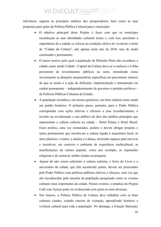 relevância, seguem as principais análises dos pesquisadores, bem como as suas
propostas para ações de Política Pública Cultural para o município:
        •   O objetivo principal deste Projeto é fazer com que os munícipes
            reconheçam as suas identidades culturais locais e, com isso, percebam a
            importância de a cidade se colocar na condição efetiva de vivenciar o título
            de “Cidade da Cultura”, não apenas neste ano de 2010, mas de modo
            continuado e permanente;
        •   O maior motivo pelo qual a população de Ribeirão Preto não reconhece a
            cidade como sendo Cidade / Capital da Cultura deve-se a carência e à falta
            persistente de investimentos públicos no setor, entendendo como
            investimento as dotações orçamentárias específicas em percentuais maiores
            do que os atuais e a ação de definição, implementação e manutenção em
            caráter permanente – independentemente de governos e partidos políticos –
            de Políticas Públicas Culturais de Estado;
        •   A população reconhece, em termos genéricos, um bem cultural como sendo
            um prédio histórico. O primeiro passo, portanto, para o Poder Público
            corresponder com ações efetivas e eficazes a esse reconhecimento, é
            investir na revitalização e uso público de dois dos prédios principais que
            representam a cultura cafeeira na cidade – Hotel Palace e Hotel Brasil.
            Estes prédios, uma vez restaurados, podem e devem abrigar projetos e
            ações permanentes que incentivem a cultura ligada à arquitetura local, às
            artes plásticas, o teatro, a música e a dança, incluindo espaços para reavivar
            e incentivar, em contexto e ambiente de experiência multicultural, as
            manifestações da cultura popular, como por exemplo, as expressões
            religiosas e do carnaval, ambas citadas na pesquisa;
        •   Apesar de não serem referentes à cultura cafeeira, a Feira do Livro e o
            aniversário da cidade, que têm acontecido juntos, devem ser priorizados
            pelo Poder Público com políticas públicas efetivas e eficazes, uma vez que
            são reconhecidos pela amostra da população pesquisada como os eventos
            culturais mais importantes da cidade. Nestes eventos, a temática do Projeto
            Café com Açúcar pode ser evidenciada com ações as mais diversas;
        •   Nos bairros, a Política Pública de Cultura deve trabalhar com os bens
            culturais citados, criando roteiros de visitação, aprendizado histórico e
            vivência cultural para toda a população. No Ipiranga, a Estação Barracão;
                                                                                       11
 